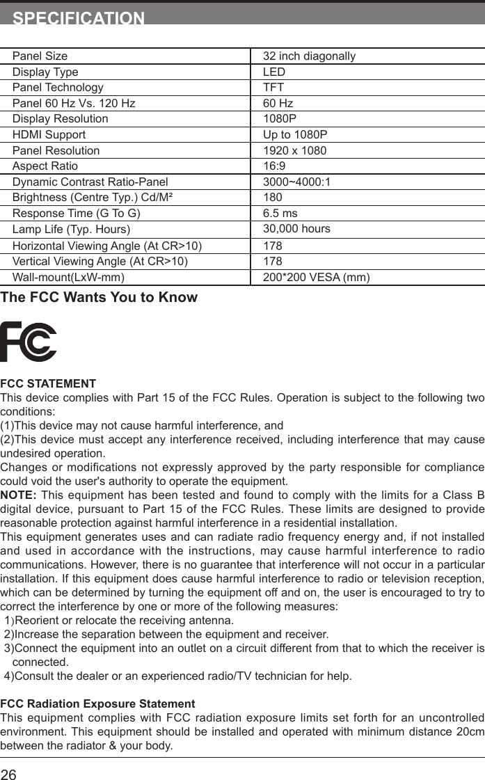       26SPECIFICATIONPanel Size 32 inch diagonally Display Type LEDPanel Technology  TFTPanel 60 Hz Vs. 120 Hz 60 HzDisplay Resolution  1080PHDMI Support Up to 1080PPanel Resolution  1920 x 1080Aspect Ratio 16:9Dynamic Contrast Ratio-Panel 3000~4000:1Brightness (Centre Typ.) Cd/M&sup2; 180Response Time (G To G) 6.5 msLamp Life (Typ. Hours) 30,000 hoursHorizontal Viewing Angle (At CR>10) 178Vertical Viewing Angle (At CR>10) 178Wall-mount(LxW-mm) 200*200 VESA (mm)The FCC Wants You to KnowFCC STATEMENTThis device complies with Part 15 of the FCC Rules. Operation is subject to the following two conditions:(1)This device may not cause harmful interference, and(2)This device must accept any interference received, including interference that may cause undesired operation. Changes or modifications not expressly approved by the party responsible for compliance could void the user's authority to operate the equipment.NOTE: This equipment has been tested and found to comply with the limits for a Class B digital device, pursuant to Part 15 of the FCC Rules. These limits are designed to provide reasonable protection against harmful interference in a residential installation.This equipment generates uses and can radiate radio frequency energy and, if not installed and used in accordance with the instructions, may cause harmful interference to radio communications. However, there is no guarantee that interference will not occur in a particular installation. If this equipment does cause harmful interference to radio or television reception, which can be determined by turning the equipment off and on, the user is encouraged to try to correct the interference by one or more of the following measures:1)Reorient or relocate the receiving antenna.2)Increase the separation between the equipment and receiver.3)Connect the equipment into an outlet on a circuit different from that to which the receiver is connected.4)Consult the dealer or an experienced radio/TV technician for help.FCC Radiation Exposure StatementThis equipment complies with FCC radiation exposure limits set forth for an uncontrolled environment. This equipment should be installed and operated with minimum distance 20cm between the radiator &amp; your body.