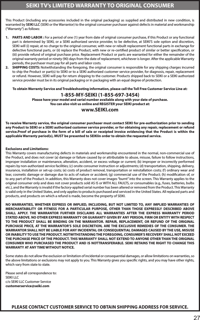       27This Product (including any accessories included in the original packaging) as supplied and distributed in new condition, is warranted by SEIKI LLC (SEIKI or the Warrantor) to the original consumer purchaser against defects in material and workmanship (&ldquo;Warranty&rdquo;) as follows:1.  PARTS AND LABOR : For a period of one (1) year from date of original consumer purchase, if this Product or any functional part is determined by SEIKI, or a SEIKI authorized service provider, to be defective, at SEIKI&rsquo;S sole option and discretion, SEIKI will (i) repair, at no charge to the original consumer, with new or rebuilt replacement functional parts in exchange for defective functional parts, or (ii) replace the Product, with new or re-certied product of similar or better specication, or (iii) provide refund of original purchase price. Replacement Product or parts are warranted for either the remainder of the original warranty period or ninety (90) days from the date of replacement, whichever is longer. After the applicable Warranty periods, the purchaser must pay for all parts and labor costs.2.  SHIPPING COSTS: Notwithstanding the foregoing, the original consumer is responsible for any shipping charges incurred to ship the Product or part(s) to SEIKI or to a SEIKI authorized customer service provider, for diagnosis, repair, replacement or refund. However, SEIKI will pay for return shipping to the customer. Products shipped back to SEIKI or a SEIKI authorized service provider must be in its original packaging or in packaging with an equal degree of protection. To obtain Warranty Service and Troubleshooting information, please call the Toll Free Customer Service Line at:1-855-MY-SEIKI (1-855-697-3454)Please have your model and serial number available along with your date of purchase.You can also visit us online and REGISTER your SEIKI product at:www.SEIKI.com To receive Warranty service, the original consumer purchaser must contact SEIKI for pre-authorization prior to sending any Product to SEIKI or a SEIKI authorized customer service provider, or for obtaining any repair, replacement or refund service.Proof of purchase in the form of a bill of sale or receipted invoice evidencing that the Product is within the applicable Warranty period(s), MUST be presented to SEIKIin order to obtain the requested service. Exclusions and Limitations:This Warranty covers manufacturing defects in materials and workmanship encountered in the normal, non-commercial use of the Product, and does not cover (a) damage or failure caused by or attributable to abuse, misuse, failure to follow instructions, improper installation or maintenance, alteration, accident, or excess voltage or current; (b) improper or incorrectly performed repairs by non-authorized service facilities; (c) onsite consumer instruction or adjustments; (d) transportation, shipping, delivery, insurance, installation or set-up costs; (e) costs of product removal, transportation or reinstallation costs; (f) ordinary wear and tear, cosmetic damage or damage due to acts of nature or accident; (g) commercial use of the Product; (h) modication of, or to any part of the Product. In addition, this Warranty does not cover images &ldquo;burnt&rdquo; into the screen. This Warranty applies to the original consumer only and does not cover products sold AS IS or WITH ALL FAULTS, or consumables (e.g., fuses, batteries, bulbs etc.), and the Warranty is invalid if the factory-applied serial number has been altered or removed from the Product. This Warranty is valid only in the United States, and only applies to products purchased and serviced in the United States. All replaced parts and products, and products on which a refund is made, become the property of SEIKI. NO WARRANTIES, WHETHER EXPRESS OR IMPLIED, INCLUDING, BUT NOT LIMITED TO, ANY IMPLIED WARRANTIES OF MERCHANTABILITY OR FITNESS FOR A PARTICULAR PURPOSE, OTHER THAN THOSE EXPRESSLY DESCRIBED ABOVE SHALL APPLY. THE WARRANTOR FURTHER DISCLAIMS ALL WARRANTIES AFTER THE EXPRESS WARRANTY PERIOD STATED ABOVE. NO OTHER EXPRESS WARRANTY OR GUARANTY GIVEN BY ANY PERSON, FIRM OR ENTITY WITH RESPECT TO THE PRODUCT SHALL BE BINDING ON THE WARRANTOR. REPAIR, REPLACEMENT, OR REFUND OF THE ORIGINAL PURCHASE PRICE, AT THE WARRANTOR&rsquo;S SOLE DISCRETION, ARE THE EXCLUSIVE REMEDIES OF THE CONSUMER. THE WARRANTOR SHALL NOT BE LIABLE FOR ANY INCIDENTAL OR CONSEQUENTIAL DAMAGES CAUSED BY THE USE, MISUSE OR INABILITY TO USE THE PRODUCT. NOTWITHSTANDING THE FOREGOING, CONSUMER&rsquo;S RECOVERY SHALL NOT EXCEED THE PURCHASE PRICE OF THE PRODUCT. THIS WARRANTY SHALL NOT EXTEND TO ANYONE OTHER THAN THE ORIGINAL CONSUMER WHO PURCHASED THE PRODUCT AND IS NOTTRANSFERABLE. SEIKI RETAINS THE RIGHT TO CHANGE THIS WARRANTY AT ANY TIME WITHOUT NOTICE. Some states do not allow the exclusion or limitation of incidental or consequential damages, or allow limitations on warranties, so the above limitations or exclusions may not apply to you. This Warranty gives you specic rights, and you may have other rights, which vary from state to state. Please send all correspondence to:SEIKI LLCc/o SEIKI LLC Customer Servicecustomerservice@seiki.comPLEASE CONTACT CUSTOMER SERVICE TO OBTAIN SHIPPING ADDRESS FOR SERVICE.SEIKI TV&rsquo;s LIMITED WARRANTY TO ORIGINAL CONSUMER