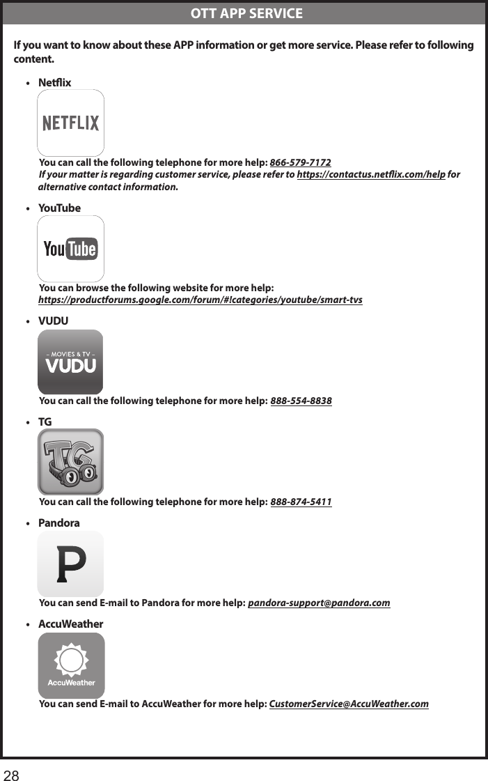      28 If you want to know about these APP information or get more service. Please refer to following content.&bull; Netix          You can call the following telephone for more help: 866-579-7172         If your matter is regarding customer service, please refer to https://contactus.netix.com/help for               alternative contact information.&bull; YouTube          You can browse the following website for more help:         https://productforums.google.com/forum/#!categories/youtube/smart-tvs&bull; VUDU          You can call the following telephone for more help: 888-554-8838&bull; TG          You can call the following telephone for more help: 888-874-5411&bull; Pandora          You can send E-mail to Pandora for more help: pandora-support@pandora.com&bull; AccuWeather          You can send E-mail to AccuWeather for more help: CustomerService@AccuWeather.com  OTT APP SERVICE