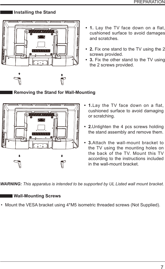       7PREPARATION Installing the StandWARNING: This apparatus is intended to be supported by UL Listed wall mount bracket. Removing the Stand for Wall-Mounting Wall-Mounting Screws &bull; 1.Lay the TV face down on a flat, cushioned surface to avoid damaging or scratching.&bull; 2.Untighten the 4 pcs screws holding the stand assembly and remove them.    &bull; 3.Attach the wall-mount bracket to the TV using the mounting holes on the back of the TV. Mount this TV according to the instructions included in the wall-mount bracket. &bull; 1. Lay the TV face down on a flat, cushioned surface to avoid damages and scratches.&bull; 2. Fix one stand to the TV using the 2 screws provided.&bull; 3. Fix the other stand to the TV using the 2 screws provided.&bull; Mount the VESA bracket using 4*M5 isometric threaded screws (Not Supplied). 