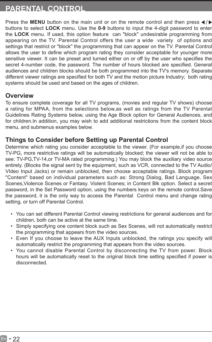      22En   -   PARENTAL CONTROLPress the MENU button on the main unit or on the remote control and then press   buttons to select LOCK menu. Use the 0-9 buttons to input the 4-digit password to enter the LOCK menu. If used, this option feature  can "block'' undesirable programming from appearing on the TV. Parental Control offers the user a wide  variety  of options and settings that restrict or "block'' the programming that can appear on the TV. Parental Control allowstheusertodenewhichprogramratingtheyconsideracceptableforyoungermoresensitiveviewer.Itcanbepresetandturnedeitheronoroffbytheuserwhospeciesthesecret4-numbercode,thepassword.Thenumberofhoursblockedarespecied.Generalaudiences and children blocks should be both programmed into the TV's memory. Separate differentviewerratingsarespeciedforbothTVandthemotionpictureIndustry;bothratingsystems should be used and based on the ages of children.OverviewTo ensure complete coverage for all TV programs, (movies and regular TV shows) choose a rating for MPAA, from the selections below,as well as ratings from the TV Parental Guidelines Rating Systems below, using the Age Block option for General Audiences, and for children.In addition, you may wish to add additional restrictions from the content block menu, and submenus examples below.Things to Consider before Setting up Parental ControlDetermine which rating you consider acceptable to the viewer. (For example,if you choose TV-PG, more restrictive ratings will be automatically blocked; the viewer will not be able to see: TV-PG,TV-14,or TV-MA rated programming.) You may block the auxiliary video source entirely. (Blocks the signal sent by the equipment, such as VCR, connected to the TV Audio/VIdeo Input Jacks) or remain unblocked, then choose acceptable ratings. Block program "Content" based on individual parameters such as: Strong Dialog, Bad Language, Sex Scenes,Violence Scenes or Fantasy. Violent Scenes; in Content Blk option. Select a secret password, in the Set Password option, using the numbers keys on the remote control.Save the password, it is the only way to access the Parental  Control menu and change rating setting, or turn off Parental Control.&bull; You can set different Parental Control viewing restrictions for general audiences and for children, both can be active at the same time.&bull; Simply specifying one content block such as Sex Scenes, will not automatically restrict the programming that appears from the video sources.&bull; Even If you choose to leave the AUX Inputs unblocked, the ratings you specify will automatically restrict the programming that appears from the video sources.&bull; You cannot disable Parental Control by disconnecting the TV from power. Block hourswillbeautomaticallyresettotheoriginalblocktimesettingspeciedifpowerisdisconnected.