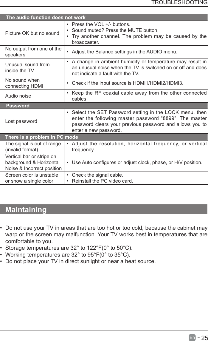       25En   -   TROUBLESHOOTINGThe audio function does not workPicture OK but no sound&bull; Press the VOL +/- buttons.&bull; Sound muted? Press the MUTE button.&bull; Try another channel. The problem may be caused by the broadcaster.No output from one of the speakers &bull; Adjust the Balance settings in the AUDIO menu.Unusual sound from inside the TV&bull; A change in ambient humidity or temperature may result in an unusual noise when the TV is switched on or off and does not indicate a fault with the TV. No sound when connecting HDMI &bull; Check if the input source is HDMI1/HDMI2/HDMI3.Audio noise &bull; Keep the RF coaxial cable away from the other connected cables.PasswordLost password&bull; Select the SET Password setting in the LOCK menu, then enter the following master password &ldquo;8899&rdquo;. The master password clears your previous password and allows you to enter a new password.There is a problem in PC modeThe signal is out of range (invalid format)&bull; Adjust the resolution, horizontal frequency, or vertical frequency.Vertical bar or stripe on background &amp; Horizontal Noise &amp; Incorrect position&bull; UseAutoconguresoradjustclock,phase,orH/Vposition.Screen color is unstable or show a single color&bull; Check the signal cable.&bull; Reinstall the PC video card.Maintaining&bull; Do not use your TV in areas that are too hot or too cold, because the cabinet may warp or the screen may malfunction. Your TV works best in temperatures that are comfortable to you.&bull; Storage temperatures are 32&deg; to 122&deg;F(0&deg; to 50&deg;C).&bull; Working temperatures are 32&deg; to 95&deg;F(0&deg; to 35&deg;C).&bull; Do not place your TV in direct sunlight or near a heat source.