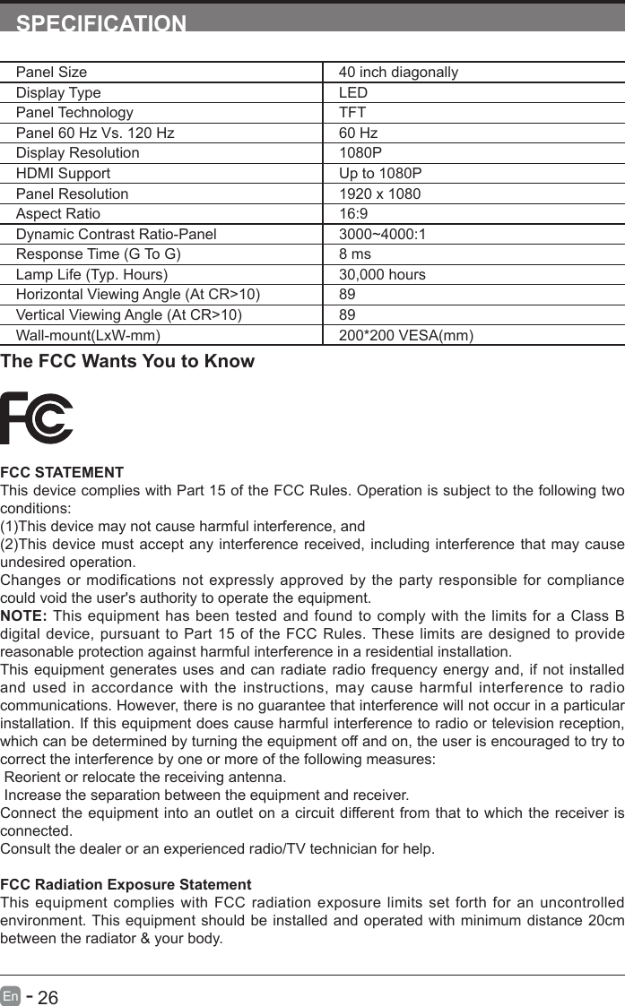       26En   -   SPECIFICATIONPanel Size 40 inch diagonally Display Type LEDPanel Technology  TFTPanel 60 Hz Vs. 120 Hz 60 HzDisplay Resolution  1080PHDMI Support Up to 1080PPanel Resolution  1920 x 1080Aspect Ratio 16:9Dynamic Contrast Ratio-Panel 3000~4000:1Response Time (G To G) 8 msLamp Life (Typ. Hours) 30,000 hoursHorizontal Viewing Angle (At CR>10) 89Vertical Viewing Angle (At CR>10) 89Wall-mount(LxW-mm) 200*200 VESA(mm)The FCC Wants You to KnowFCC STATEMENTThis device complies with Part 15 of the FCC Rules. Operation is subject to the following two conditions:(1)This device may not cause harmful interference, and(2)This device must accept any interference received, including interference that may cause undesired operation. Changes or modifications not expressly approved by the party responsible for compliance could void the user's authority to operate the equipment.NOTE: This equipment has been tested and found to comply with the limits for a Class B digital device, pursuant to Part 15 of the FCC Rules. These limits are designed to provide reasonable protection against harmful interference in a residential installation.This equipment generates uses and can radiate radio frequency energy and, if not installed and used in accordance with the instructions, may cause harmful interference to radio communications. However, there is no guarantee that interference will not occur in a particular installation. If this equipment does cause harmful interference to radio or television reception, which can be determined by turning the equipment off and on, the user is encouraged to try to correct the interference by one or more of the following measures: Reorient or relocate the receiving antenna. Increase the separation between the equipment and receiver.Connect the equipment into an outlet on a circuit different from that to which the receiver is connected.Consult the dealer or an experienced radio/TV technician for help.FCC Radiation Exposure StatementThis equipment complies with FCC radiation exposure limits set forth for an uncontrolled environment. This equipment should be installed and operated with minimum distance 20cm between the radiator &amp; your body.