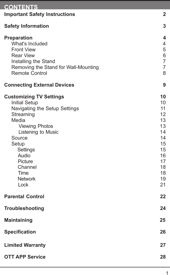       1CONTENTSImportant Safety Instructions                                                         2Safety Information                                                                            3Preparation                                                                                            4What's Included                                                                                 4Front View                                                            5Rear View                                                                                     6Installing the Stand                                                                  7Removing the Stand for Wall-Mounting                                            7Remote Control                                                                              8Connecting External Devices                                                  9Customizing TV Settings                                                            10Initial Setup                                                                                      10Navigating the Setup Settings                                                    11Streaming                                                                  12Media                                                                                13    Viewing Photos                                                           13    Listening to Music                                                         14    Source                                                                                   14Setup                                                                               15     Settings                                                                                15    Audio                                                                                16    Picture                                                                                17    Channel                                                                               18    Time                                                                                18    Network                                                                                19    Lock                                                                                21 Parental Control                                                               22Troubleshooting                                                                   24Maintaining                                                                                          25Specication26Limited Warranty                                                                              27OTT APP Service                                                                              28
