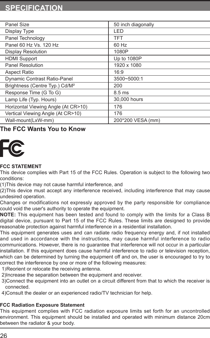       26SPECIFICATIONPanel Size 50 inch diagonally Display Type LEDPanel Technology  TFTPanel 60 Hz Vs. 120 Hz 60 HzDisplay Resolution  1080PHDMI Support Up to 1080PPanel Resolution  1920 x 1080Aspect Ratio 16:9Dynamic Contrast Ratio-Panel 3500~5000:1Brightness (Centre Typ.) Cd/M&sup2; 200Response Time (G To G) 8.5 msLamp Life (Typ. Hours) 30,000 hoursHorizontal Viewing Angle (At CR>10) 176Vertical Viewing Angle (At CR>10) 176Wall-mount(LxW-mm) 200*200 VESA (mm)The FCC Wants You to KnowFCC STATEMENTThis device complies with Part 15 of the FCC Rules. Operation is subject to the following two conditions:(1)This device may not cause harmful interference, and(2)This device must accept any interference received, including interference that may cause undesired operation. Changes or modifications not expressly approved by the party responsible for compliance could void the user's authority to operate the equipment.NOTE: This equipment has been tested and found to comply with the limits for a Class B digital device, pursuant to Part 15 of the FCC Rules. These limits are designed to provide reasonable protection against harmful interference in a residential installation.This equipment generates uses and can radiate radio frequency energy and, if not installed and used in accordance with the instructions, may cause harmful interference to radio communications. However, there is no guarantee that interference will not occur in a particular installation. If this equipment does cause harmful interference to radio or television reception, which can be determined by turning the equipment off and on, the user is encouraged to try to correct the interference by one or more of the following measures:1)Reorient or relocate the receiving antenna.2)Increase the separation between the equipment and receiver.3)Connect the equipment into an outlet on a circuit different from that to which the receiver is connected.4)Consult the dealer or an experienced radio/TV technician for help.FCC Radiation Exposure StatementThis equipment complies with FCC radiation exposure limits set forth for an uncontrolled environment. This equipment should be installed and operated with minimum distance 20cm between the radiator &amp; your body.