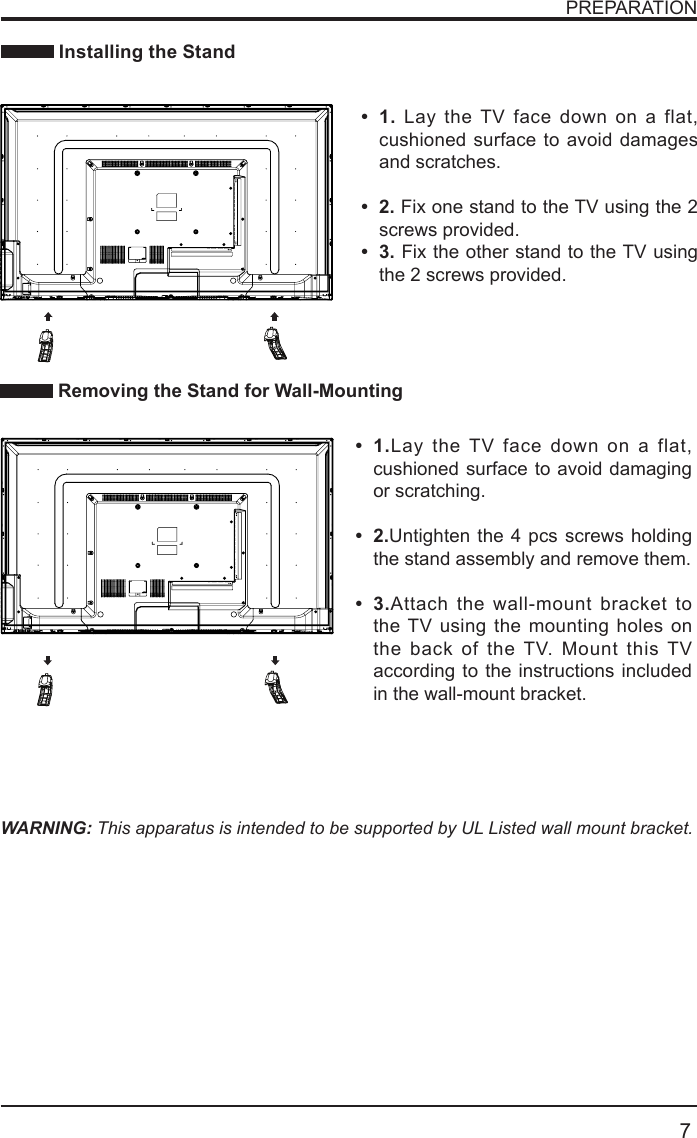       7PREPARATION Installing the StandWARNING: This apparatus is intended to be supported by UL Listed wall mount bracket. Removing the Stand for Wall-Mounting&bull; 1.Lay the TV face down on a flat, cushioned surface to avoid damaging or scratching.&bull; 2.Untighten the 4 pcs screws holding the stand assembly and remove them.    &bull; 3.Attach the wall-mount bracket to the TV using the mounting holes on the back of the TV. Mount this TV according to the instructions included in the wall-mount bracket. &bull; 1. Lay the TV face down on a flat, cushioned surface to avoid damages and scratches.&bull; 2. Fix one stand to the TV using the 2 screws provided.&bull; 3. Fix the other stand to the TV using the 2 screws provided.