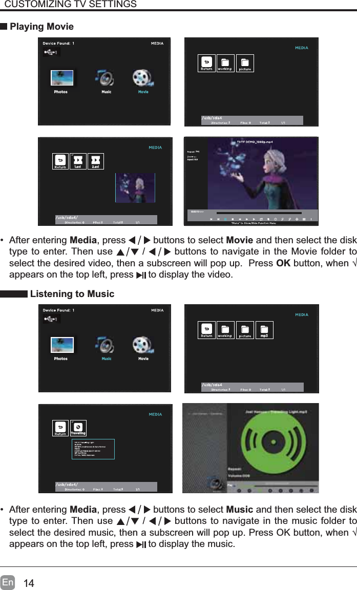 14EnCUSTOMIZING TV SETTINGS Playing Movie&bull; After entering Media, press   buttons to select Movie and then select the disk type to enter. Then use   /   buttons to navigate in the Movie folder to select the desired video, then a subscreen will pop up.  Press OKEXWWRQZKHQ&yen;appears on the top left, press  to display the video. Listening to Music22251.avi 2.aviAspect: 16:9Seq00:00:11/--:--:--MusicPhotosMoviePhotosMovi2225TravellingMoviePhotosMusicmp3Play&bull; After entering Media, press   buttons to select Music and then select the disk type to enter. Then use   /   buttons to navigate in the music folder to VHOHFWWKHGHVLUHGPXVLFWKHQDVXEVFUHHQZLOOSRSXS3UHVV2.EXWWRQZKHQ&yen;appears on the top left, press  to display the music.
