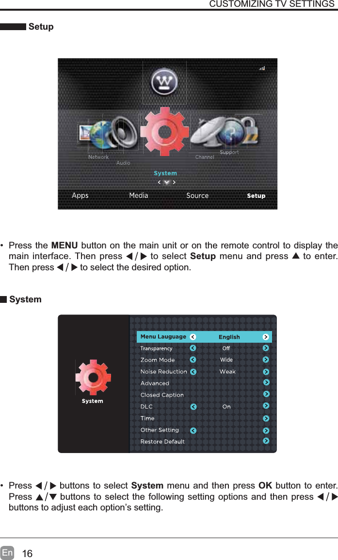 16En Setup&bull; Press the MENU button on the main unit or on the remote control to display the main interface. Then press  to select Setup menu and press   to enter. Then press  to select the desired option.  System&bull; Press  buttons to select System menu and then press OK button to enter. Press  buttons to select the following setting options and then press buttons to adjust each option&rsquo;s setting. CUSTOMIZING TV SETTINGSWide