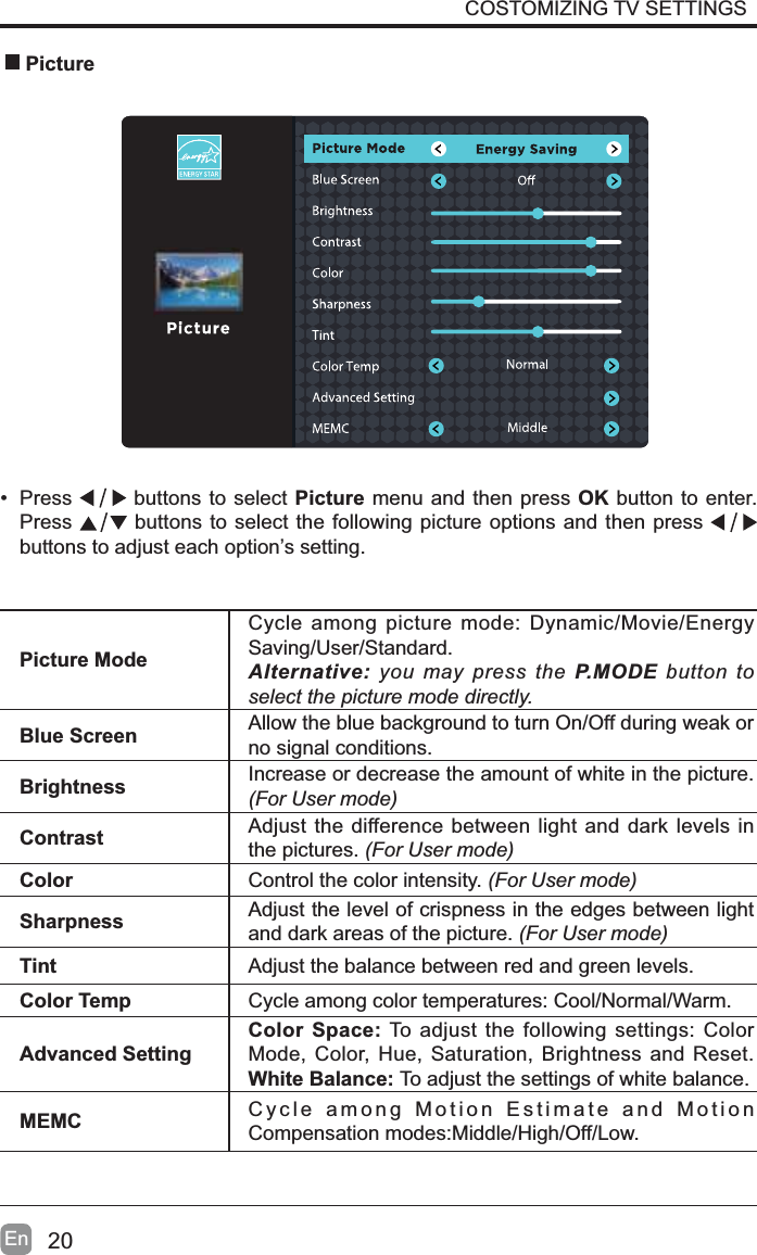 20En&bull; Press  buttons to select Picture menu and then press OK button to enter. Press  buttons to select the following picture options and then press buttons to adjust each option&rsquo;s setting.  PicturePicture ModeCycle among picture mode: Dynamic/Movie/Energy Saving/User/Standard.Alternative: you may press the P.MODE button to select the picture mode directly.Blue Screen Allow the blue background to turn On/Off during weak or no signal conditions.Brightness Increase or decrease the amount of white in the picture. (For User mode)Contrast Adjust the difference between light and dark levels in the pictures. (For User mode)Color Control the color intensity. (For User mode)Sharpness Adjust the level of crispness in the edges between light and dark areas of the picture. (For User mode)Tint Adjust the balance between red and green levels.Color Temp Cycle among color temperatures: Cool/Normal/Warm.Advanced SettingColor Space: To adjust the following settings: Color Mode, Color, Hue, Saturation, Brightness and Reset.White Balance: To adjust the settings of white balance.MEMC Cycle among Motion Estimate and Motion Compensation modes:Middle/High/Off/Low.COSTOMIZING TV SETTINGS