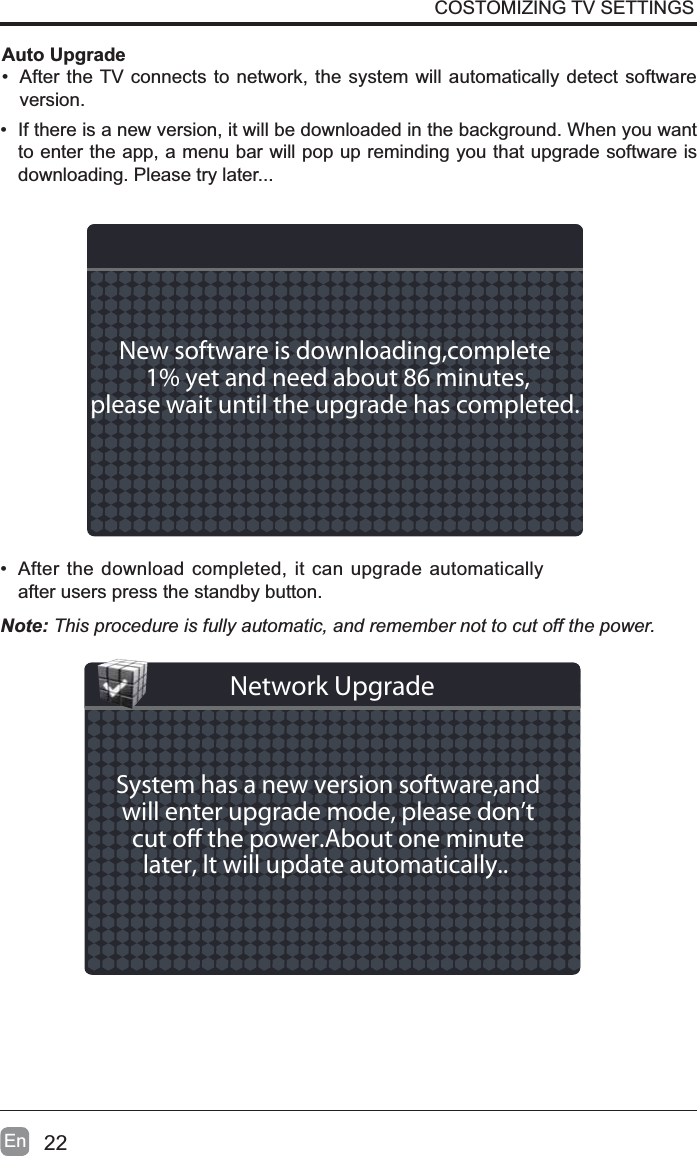 22En&bull; If there is a new version, it will be downloaded in the background. When you want to enter the app, a menu bar will pop up reminding you that upgrade software is downloading. Please try later...&bull; After the download completed, it can upgrade automatically after users press the standby button.Auto Upgrade&bull; After the TV connects to network, the system will automatically detect software version.COSTOMIZING TV SETTINGSNote: This procedure is fully automatic, and remember not to cut off the power. New software is downloading,complete 1% yet and need about 86 minutes,please wait until the upgrade has completed. System has a new version software,andwill enter upgrade mode, please don&rsquo;tcut o the power.About one minutelater, lt will update automatically.. Network Upgrade