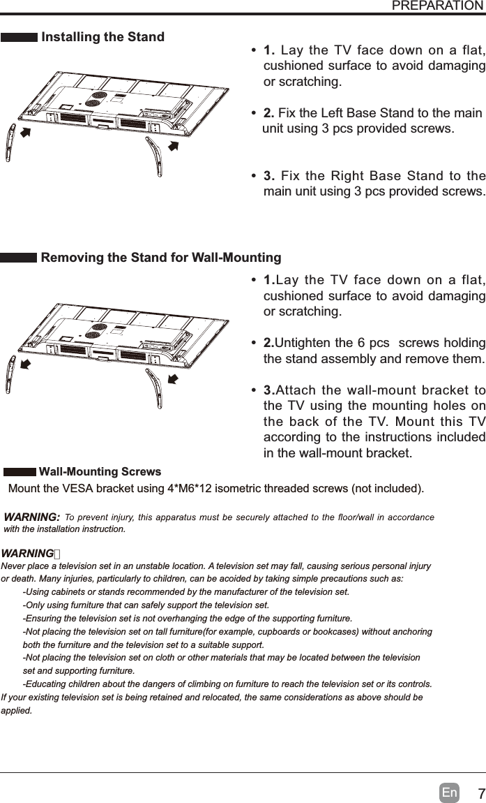 7En Installing the StandRemoving the Stand for Wall-MountingPREPARATION&bull;1. Lay the TV face down on a flat, cushioned surface to avoid damaging or scratching.&bull;2.Fix the Left Base Stand to the main   unit using 3 pcs provided screws.&bull;3.Fix the Right Base Stand to the main unit using 3 pcs provided screws.&bull;1.Lay the TV face down on a flat, cushioned surface to avoid damaging or scratching.&bull;2.Untighten the 6 pcs  screws holding the stand assembly and remove them. &bull;3.Attach the wall-mount bracket to the TV using the mounting holes on the back of the TV. Mount this TV according to the instructions included in the wall-mount bracket. Wall-Mounting Screws0RXQWWKH9(6$EUDFNHWXVLQJ0LVRPHWULFWKUHDGHGVFUHZVQRWLQFOXGHGWARNING:with the installation instruction.WARNING：Never place a television set in an unstable location. A television set may fall, causing serious personal injuryor death. Many injuries, particularly to children, can be acoided by taking simple precautions such as:-Using cabinets or stands recommended by the manufacturer of the television set.-Only using furniture that can safely support the television set.-Ensuring the television set is not overhanging the edge of the supporting furniture.-Not placing the television set on tall furniture(for example, cupboards or bookcases) without anchoring both the furniture and the television set to a suitable support.-Not placing the television set on cloth or other materials that may be located between the television set and supporting furniture.-Educating children about the dangers of climbing on furniture to reach the television set or its controls.If your existing television set is being retained and relocated, the same considerations as above should be applied.