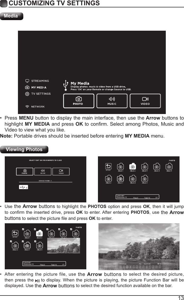 13CUSTOMIZING TV SETTINGSMediaViewing Photos &bull; After entering the picture file, use the Arrow buttons to select the desired picture, then press the   to display. When the picture is playing, the picture Function Bar will be displayed. Use the Arrow buttons to select the desired function available on the bar.&bull; Use the Arrow buttons to highlight the PHOTOS option and press OK, then it will jump toconrmtheinserteddrive,pressOK to enter. After entering PHOTOS, use the Arrow buttonstoselectthepictureleandpressOK to enter.&bull; Press MENU button to display the main interface, then use the Arrow buttons to highlight MY MEDIA and press OKtoconrm.SelectamongPhotos,MusicandVideo to view what you like. Note: Portable drives should be inserted before entering MY MEDIA menu.Directories:10 Files:0 Total:10Directories:10 Files:0 Total:10RETURNRETURN