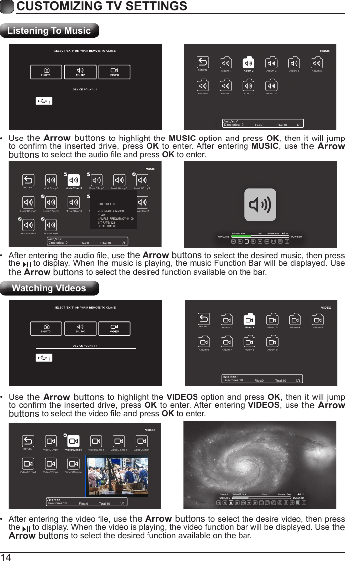 14CUSTOMIZING TV SETTINGSListening To MusicWatching Videos&bull; Afterenteringtheaudiole,usethe Arrow buttons to select the desired music, then press the   to display. When the music is playing, the music Function Bar will be displayed. Use the Arrow buttons to select the desired function available on the bar.&bull; Use the Arrow buttons to highlight the MUSIC option and press OK, then it will jump to confirm the inserted drive, press OK to enter. After entering MUSIC, use the Arrow buttonstoselecttheaudioleandpressOK to enter.&bull; Afterenteringthevideole,usethe Arrow buttons to select the desire video, then press the   to display. When the video is playing, the video function bar will be displayed. Use the Arrow buttons to select the desired function available on the bar.&bull; Use the Arrow buttons to highlight the VIDEOS option and press OK, then it will jump toconrmtheinserteddrive,pressOK to enter. After entering VIDEOS, use the Arrow buttonstoselectthevideoleandpressOK to enter.Directories:10 Files:0 Total:10Directories:10 Files:0 Total:10Directories:10 Files:0 Total:10Directories:10 Files:0 Total:10RETURNRETURNRETURNRETURN    TITLE:08.1 Hz L            ALBUM:ABEX Test CD            YEAR:            SAMPLE  FREQUENCY:44100            BIT RATE: 128            TOTAL TIME:60