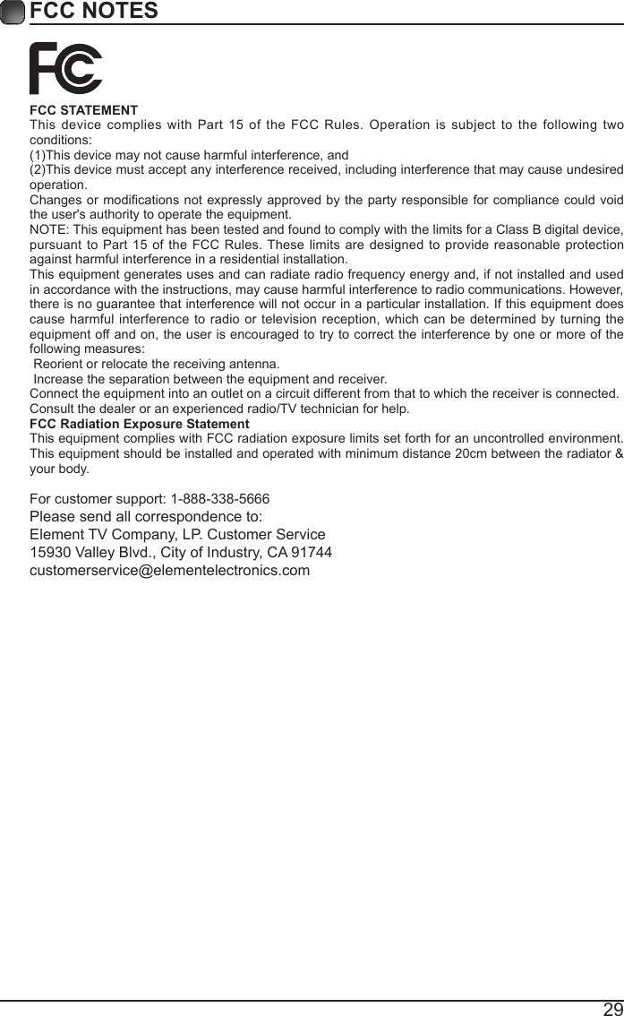29FCC NOTESFCC STATEMENTThis device complies with Part 15 of the FCC Rules. Operation is subject to the following two conditions:(1)Thisdevicemaynotcauseharmfulinterference,and(2)Thisdevicemustacceptanyinterferencereceived,includinginterferencethatmaycauseundesiredoperation. Changesor modicationsnotexpressly approvedbythe partyresponsiblefor compliancecouldvoidthe user's authority to operate the equipment.NOTE: This equipment has been tested and found to comply with the limits for a Class B digital device, pursuant to Part 15 of the FCC Rules. These limits are designed to provide reasonable protection against harmful interference in a residential installation.This equipment generates uses and can radiate radio frequency energy and, if not installed and used in accordance with the instructions, may cause harmful interference to radio communications. However, there is no guarantee that interference will not occur in a particular installation. If this equipment does cause harmful interference to radio or television reception, which can be determined by turning the equipment off and on, the user is encouraged to try to correct the interference by one or more of the following measures: Reorient or relocate the receiving antenna. Increase the separation between the equipment and receiver.Connect the equipment into an outlet on a circuit different from that to which the receiver is connected.Consult the dealer or an experienced radio/TV technician for help.FCC Radiation Exposure StatementThis equipment complies with FCC radiation exposure limits set forth for an uncontrolled environment. This equipment should be installed and operated with minimum distance 20cm between the radiator &amp; your body.For customer support: 1-888-338-5666Please send all correspondence to:Element TV Company, LP. Customer Service15930 Valley Blvd., City of Industry, CA 91744customerservice@elementelectronics.com