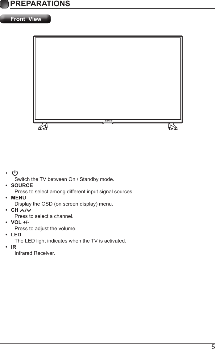 5PREPARATIONS Front  View&bull;Switch the TV between On / Standby mode.&bull; SOURCEPress to select among different input signal sources.&bull; MENUDisplaytheOSD(onscreendisplay)menu.&bull; CH Press to select a channel.&bull; VOL +/-Press to adjust the volume.&bull; LEDThe LED light indicates when the TV is activated.&bull; IRInfrared Receiver.