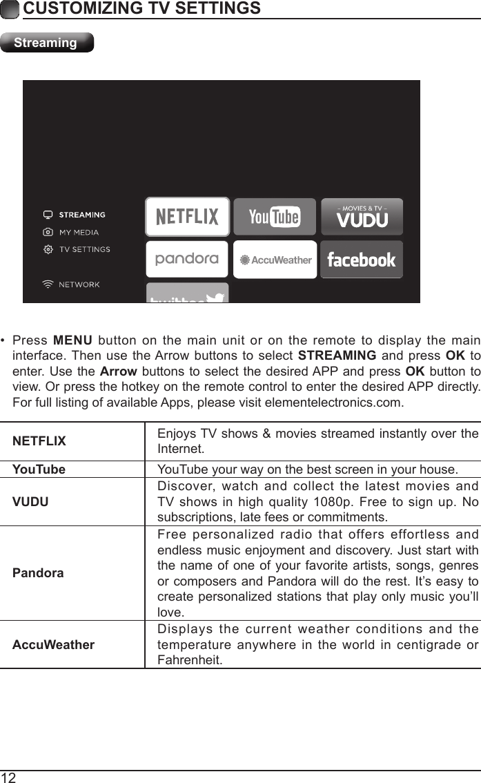 12CUSTOMIZING TV SETTINGSStreamingNETFLIX Enjoys TV shows &amp; movies streamed instantly over the Internet.YouTube YouTube your way on the best screen in your house.VUDUDiscover, watch and collect the latest movies and TV shows in high quality 1080p. Free to sign up. No subscriptions, late fees or commitments. PandoraFree personalized radio that offers effortless and endless music enjoyment and discovery. Just start with the name of one of your favorite artists, songs, genres or composers and Pandora will do the rest. It&rsquo;s easy to create personalized stations that play only music you&rsquo;ll love.AccuWeatherDisplays the current weather conditions and the temperature anywhere in the world in centigrade or Fahrenheit.&bull; Press  MENU button on the main unit or on the remote to display the main interface. Then use the Arrow buttons to select STREAMING and press OK to enter. Use the Arrow buttons to select the desired APP and press OK button to view. Or press the hotkey on the remote control to enter the desired APP directly. For full listing of available Apps, please visit elementelectronics.com.