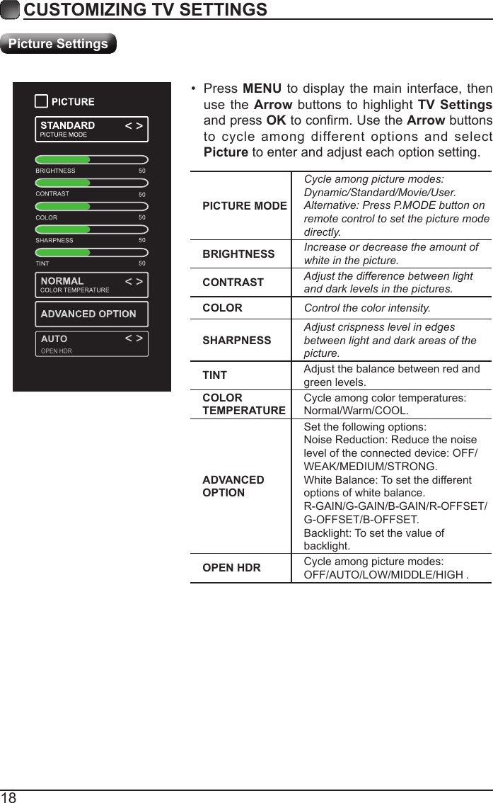 18CUSTOMIZING TV SETTINGSPicture SettingsPICTURE MODECycleamongpicturemodes:Dynamic/Standard/Movie/User.Alternative:PressP.MODEbuttononremotecontroltosetthepicturemodedirectly.BRIGHTNESS Increaseordecreasetheamountofwhiteinthepicture.CONTRAST Adjustthedifferencebetweenlightanddarklevelsinthepictures.COLOR Controlthecolorintensity.SHARPNESSAdjustcrispnesslevelinedgesbetweenlightanddarkareasofthepicture.TINT Adjust the balance between red and green levels.COLOR TEMPERATURECycle among color temperatures: Normal/Warm/COOL.ADVANCED OPTIONSet the following options:Noise Reduction: Reduce the noise level of the connected device: OFF/  WEAK/MEDIUM/STRONG.White Balance: To set the different options of white balance.R-GAIN/G-GAIN/B-GAIN/R-OFFSET/G-OFFSET/B-OFFSET.Backlight: To set the value of backlight.OPEN HDR Cycle among picture modes:OFF/AUTO/LOW/MIDDLE/HIGH.&bull; Press MENU to display the main interface, then use the Arrow buttons to highlight TV Settings and press OKtoconrm.UsetheArrow buttons to cycle among different options and select Picture to enter and adjust each option setting.   AUTOOPEN HDR