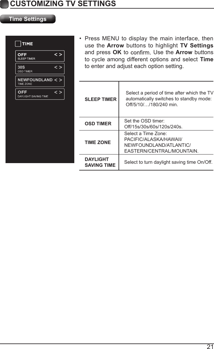 21CUSTOMIZING TV SETTINGSTime Settings&bull;  Press MENU to display the main interface, then use the Arrow buttons to  highlight TV Settings and press OK to   Use the Arrow buttons to cycle among different options and select Time to enter and adjust each option setting.SLEEP TIMERSelect a period of time after which the TV automatically switches to standby mode:Off/5/10/&hellip;/180/240 min. OSD TIMER Set the OSD timer: Off/15s/30s/60s/120s/240s.TIME ZONESelect a Time Zone: PACIFIC/ALASKA/HAWAII/NEWFOUNDLAND/ATLANTIC/EASTERN/CENTRAL/MOUNTAIN.DAYLIGHT SAVING TIME Select to turn daylight saving time On/Off.30SNEWFOUNDLAND
