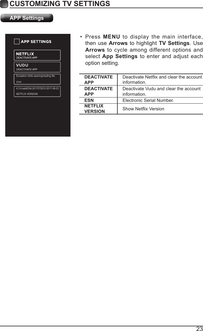 23CUSTOMIZING TV SETTINGS&bull; Press  MENU to display the main interface, then use Arrows to highlight TV Settings. Use Arrows to cycle among different options and select App Settings to enter and adjust each option setting.APP SettingsDEACTIVATE APPDeactivateNetixandcleartheaccountinformation.DEACTIVATE APPDeactivate Vudu and clear the account information.ESN Electronic Serial Number.NETFLIX VERSION ShowNetixVersionException while opening/reading file.4.3.4.eab833d.2017072610.2017-08-23NETFLIX VERSION