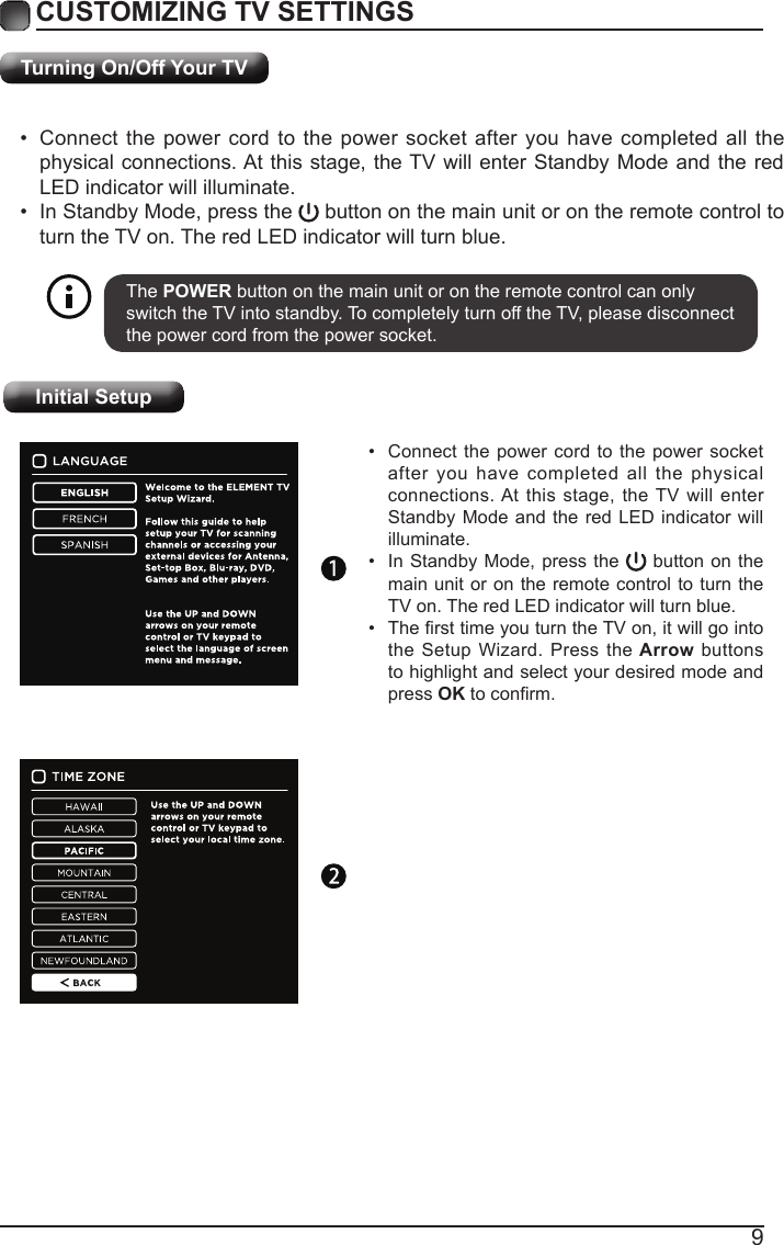 9Turning On/Off Your TVCUSTOMIZING TV SETTINGS&bull; Connect the power cord to the power socket after you have completed all the physical connections. At this stage, the TV will enter Standby Mode and the red LED indicator will illuminate. &bull; In Standby Mode, press the   button on the main unit or on the remote control to turn the TV on. The red LED indicator will turn blue.The POWER button on the main unit or on the remote control can only switch the TV into standby. To completely turn off the TV, please disconnect the power cord from the power socket. Initial Setup&bull; Connect the power cord to the power socket after you have completed all the physical connections. At this stage, the TV will enter Standby Mode and the red LED indicator will illuminate. &bull; In Standby Mode, press the   button on the main unit or on the remote control to turn the TV on. The red LED indicator will turn blue.&bull; ThersttimeyouturntheTVon,itwillgointothe Setup Wizard. Press the Arrow buttons to highlight and select your desired mode and press OKtoconrm.