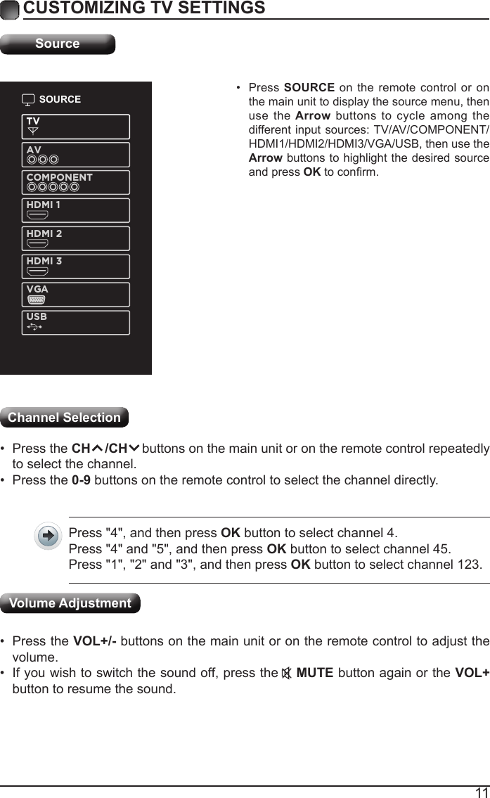 11CUSTOMIZING TV SETTINGSSourceSOURCETVAVCOMPONENTHDMI 1HDMI 2HDMI 3VGAUSB&bull; Press SOURCE on the remote control or on the main unit to display the source menu, then use  the Arrow buttons  to cycle among the different input sources: TV/AV/COMPONENT/HDMI1/HDMI2/HDMI3/VGA/USB, then use the Arrow buttons to highlight the desired source and press OKtoconrm.Channel Selection &bull; Press the CH    /CH    buttons on the main unit or on the remote control repeatedly to select the channel.&bull; Press the 0-9 buttons on the remote control to select the channel directly.Press "4", and then press OK button to select channel 4.Press "4" and "5", and then press OK button to select channel 45.Press "1", "2" and "3", and then press OK button to select channel 123.&bull; Press the VOL+/- buttons on the main unit or on the remote control to adjust the volume.&bull; If you wish to switch the sound off, press the    MUTE button again or the VOL+ button to resume the sound.Volume Adjustment