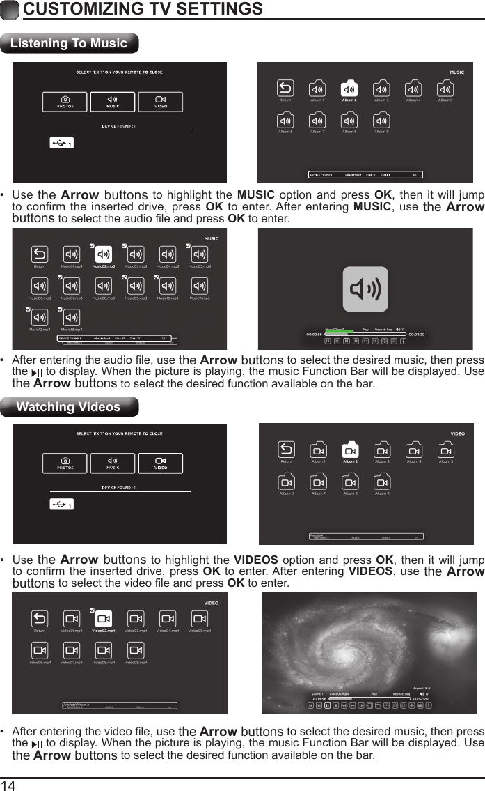 14CUSTOMIZING TV SETTINGSListening To MusicWatching Videos&bull; Afterenteringtheaudiole,usethe Arrow buttons to select the desired music, then press the   to display. When the picture is playing, the music Function Bar will be displayed. Use the Arrow buttons to select the desired function available on the bar.&bull; Use the Arrow buttons to highlight the MUSIC option and press OK, then it will jump to confirm the inserted drive, press OK to enter. After entering MUSIC, use the Arrow buttonstoselecttheaudioleandpressOK to enter.&bull; Afterenteringthevideole,usethe Arrow buttons to select the desired music, then press the   to display. When the picture is playing, the music Function Bar will be displayed. Use the Arrow buttons to select the desired function available on the bar.&bull; Use the Arrow buttons to highlight the VIDEOS option and press OK, then it will jump toconrmtheinserteddrive,pressOK to enter. After entering VIDEOS, use the Arrow buttonstoselectthevideoleandpressOK to enter.