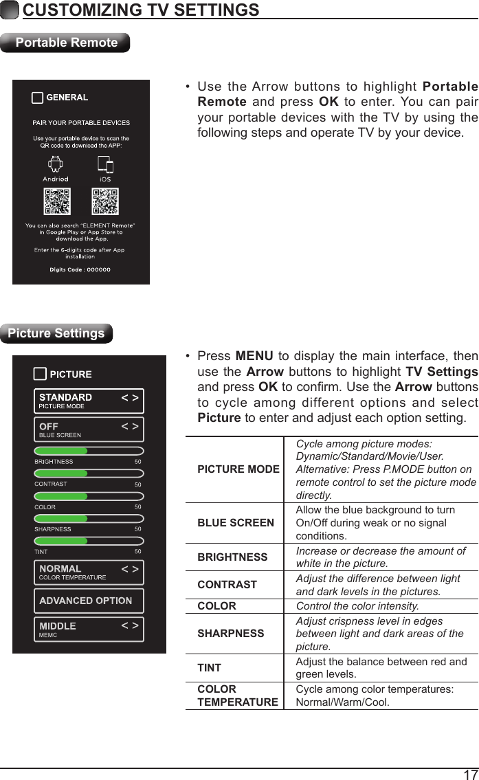 17CUSTOMIZING TV SETTINGSPortable Remote&bull; Use the Arrow buttons to highlight Portable Remote and press OK to enter. You can pair your portable devices with the TV by using the following steps and operate TV by your device.Picture SettingsPICTURE MODECycleamongpicturemodes:Dynamic/Standard/Movie/User.Alternative:PressP.MODEbuttononremotecontroltosetthepicturemodedirectly.BLUE SCREENAllow the blue background to turn On/Off during weak or no signal conditions.BRIGHTNESS Increaseordecreasetheamountofwhiteinthepicture.CONTRAST Adjustthedifferencebetweenlightanddarklevelsinthepictures.COLOR Controlthecolorintensity.SHARPNESSAdjustcrispnesslevelinedgesbetweenlightanddarkareasofthepicture.TINT Adjust the balance between red and green levels.COLOR TEMPERATURECycle among color temperatures: Normal/Warm/Cool.&bull; Press MENU to display the main interface, then use the Arrow buttons to highlight TV Settings and press OKtoconrm.UsetheArrow buttons to cycle among different options and select Picture to enter and adjust each option setting.   