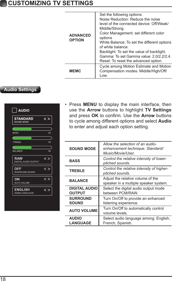 18CUSTOMIZING TV SETTINGSAudio SettingsADVANCED OPTIONSet the following options:Noise Reduction: Reduce the noise level of the connected device: Off/Weak/Middle/Strong.Color Management: set different color optionsWhite Balance: To set the different options of white balance.Backlight: To set the value of backlight.Gamma: To set Gamma value: 2.0/2.2/2.4.Reset: To reset the advanced option.MEMCCycle among Motion Estimate and Motion Compensation modes: Middle/High/Off/Low.SOUND MODEAllowtheselectionofanaudio-enhancementtechnique:Standard/Music/Movie/User.BASS Controltherelativeintensityoflower-pitchedsounds.TREBLE Controltherelativeintensityofhigher-pitchedsounds.BALANCE Adjust the relative volume of the speaker in a multiple speaker system.DIGITAL AUDIO OUTPUTSelect the digital audio output mode between PCM/RAW.SURROUND SOUNDTurn On/Off to provide an enhanced listening experience.AUTO VOLUME Turn On/Off to automatically control volume levels.AUDIO LANGUAGESelect audio language among: English, French, Spanish.&bull; Press MENU to display the main interface, then use the Arrow buttons to highlight TV Settings and press OKtoconrm.UsetheArrow buttons to cycle among different options and select Audio to enter and adjust each option setting.