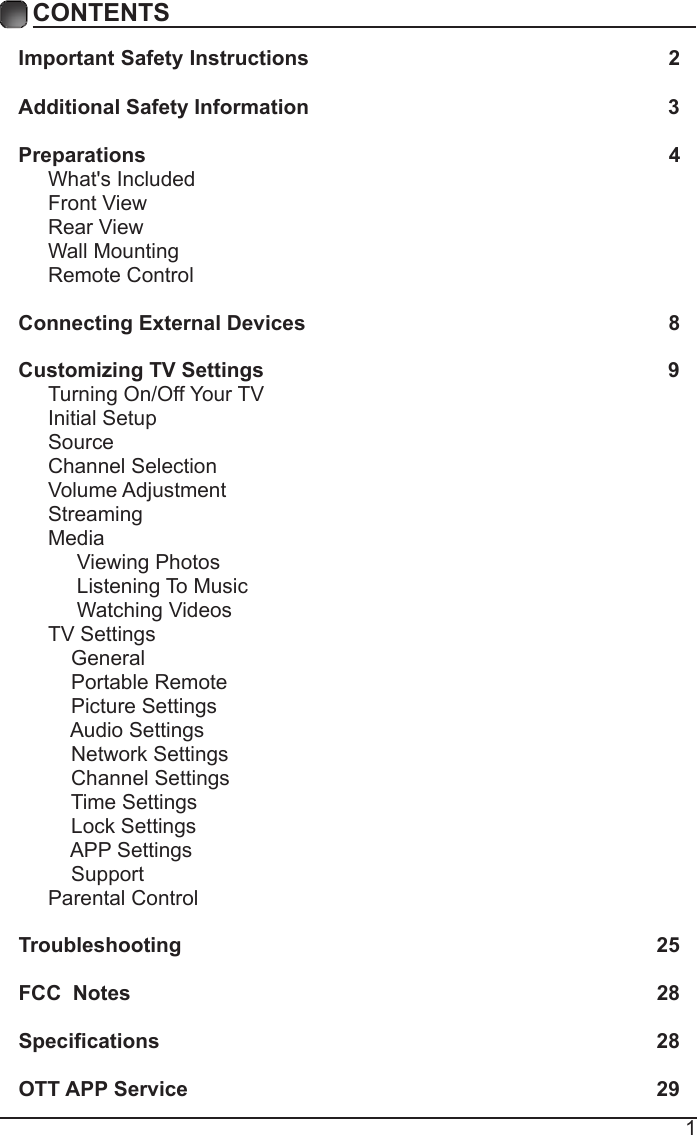 1CONTENTSImportant Safety Instructions                                                         2Additional Safety Information                                                              3Preparations                                                                                          4What's Included                                                                                 Front View                                                            Rear View                                                                                      Wall Mounting                                                                  Remote Control                                                                              Connecting External Devices                                                  8Customizing TV Settings                                                            9Turning On/Off Your TV                                                                    Initial Setup                                                     SourceChannel SelectionVolume Adjustment                                                  Streaming                                                                                Media                                                                                    Viewing Photos                                                                                 Listening To Music     Watching Videos                                                                         TV Settings                                                                  General       Portable Remote                                                                                     Picture Settings                                                                          Audio Settings    Network Settings                                                                  Channel Settings                                                        Time Settings                                                                                                          Lock Settings      APP Settings                                                      SupportParental Control                                                                Troubleshooting                                                                   25FCC  Notes                                                                                           28Specications                                                                                    28OTT APP Service                                                                              29