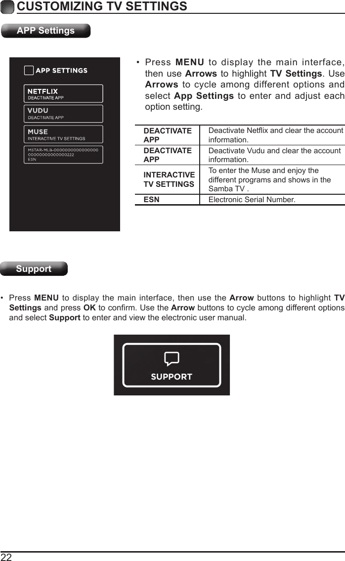 22CUSTOMIZING TV SETTINGS&bull; Press  MENU to display the main interface, then use Arrows to highlight TV Settings. Use Arrows to cycle among different options and select App Settings to enter and adjust each option setting.&bull; Press MENU to display the main interface, then use the Arrow buttons to highlight TV Settings and press OKtoconrm.Usethe Arrow buttons to cycle among different options and select Support to enter and view the electronic user manual.APP SettingsSupportDEACTIVATE APPDeactivateNetixandcleartheaccountinformation.DEACTIVATE APPDeactivate Vudu and clear the account information.INTERACTIVE TV SETTINGSTo enter the Muse and enjoy the different programs and shows in the Samba TV .ESN Electronic Serial Number.