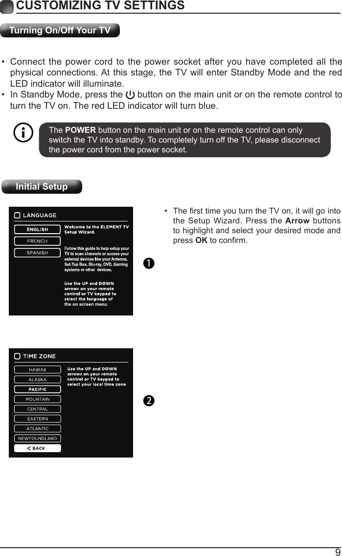 9Turning On/Off Your TVCUSTOMIZING TV SETTINGS&bull;  Connect the power cord to the power socket after you have completed all the physical connections. At this stage, the TV will enter Standby Mode and the red LED indicator will illuminate. &bull;  In Standby Mode, press the   button on the main unit or on the remote control to turn the TV on. The red LED indicator will turn blue.The POWER button on the main unit or on the remote control can only switch the TV into standby. To completely turn off the TV, please disconnect the power cord from the power socket. Initial Setup&bull;  The rst time you turn the TV on, it will go into the Setup Wizard. Press the Arrow buttons to highlight and select your desired mode and press OK to conrm.   