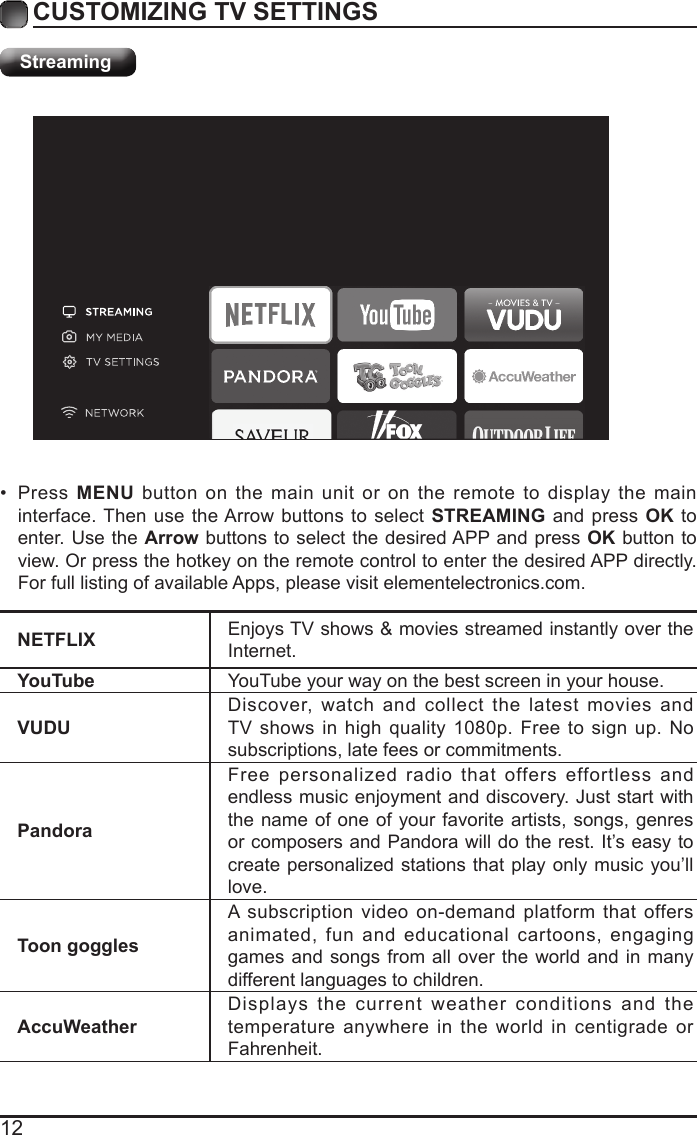 12CUSTOMIZING TV SETTINGSStreamingNETFLIX Enjoys TV shows &amp; movies streamed instantly over the Internet.YouTube YouTube your way on the best screen in your house.VUDUDiscover, watch and collect the latest movies and TV shows in high quality 1080p. Free to sign up. No subscriptions, late fees or commitments. PandoraFree personalized radio that offers effortless and endless music enjoyment and discovery. Just start with the name of one of your favorite artists, songs, genres or composers and Pandora will do the rest. It&rsquo;s easy to create personalized stations that play only music you&rsquo;ll love.Toon gogglesA subscription video on-demand platform that offers animated, fun and educational cartoons, engaging games and songs from all over the world and in many different languages to children.AccuWeatherDisplays the current weather conditions and the temperature anywhere in the world in centigrade or Fahrenheit.&bull;  Press  MENU button on the main unit or on the remote to display the main interface. Then use the Arrow buttons to select STREAMING and press OK to enter. Use the Arrow buttons to select the desired APP and press OK button to view. Or press the hotkey on the remote control to enter the desired APP directly. For full listing of available Apps, please visit elementelectronics.com.