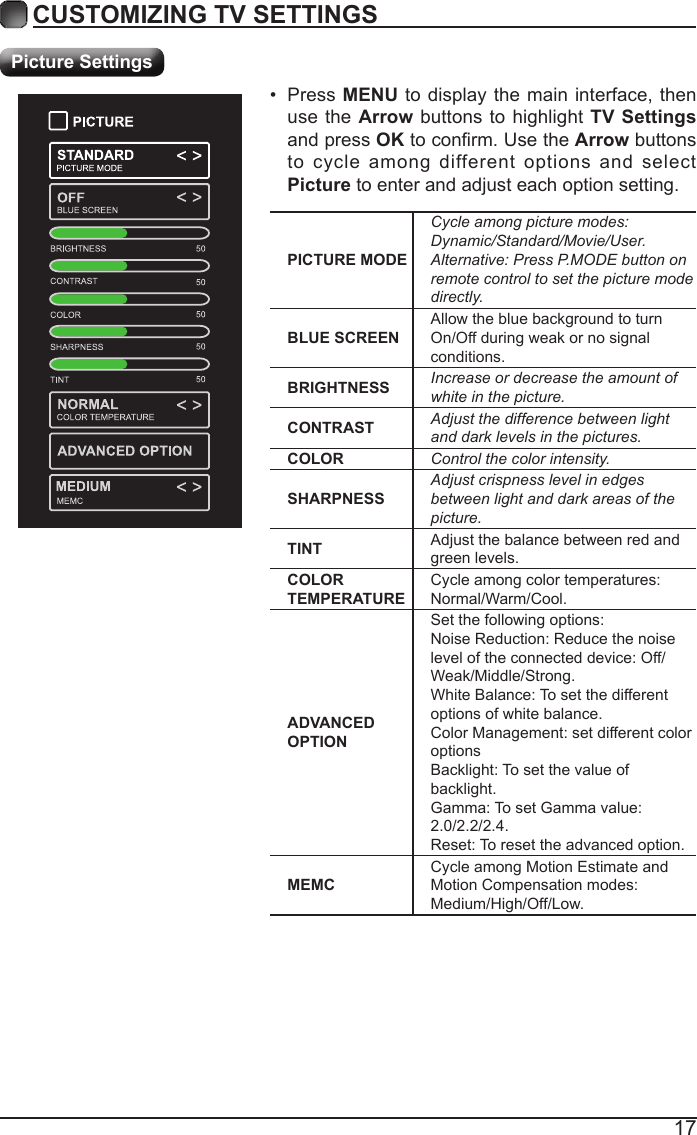 17CUSTOMIZING TV SETTINGSPicture SettingsPICTURE MODECycle among picture modes:Dynamic/Standard/Movie/User.Alternative: Press P.MODE button on remote control to set the picture mode directly.BLUE SCREENAllow the blue background to turn On/Off during weak or no signal conditions.BRIGHTNESS Increase or decrease the amount of white in the picture.CONTRAST Adjust the difference between light and dark levels in the pictures.COLOR Control the color intensity.SHARPNESSAdjust crispness level in edges between light and dark areas of the picture.TINT Adjust the balance between red and green levels.COLOR TEMPERATURECycle among color temperatures: Normal/Warm/Cool.ADVANCED OPTIONSet the following options:Noise Reduction: Reduce the noise level of the connected device: Off/Weak/Middle/Strong.White Balance: To set the different options of white balance.Color Management: set different color optionsBacklight: To set the value of backlight.Gamma: To set Gamma value: 2.0/2.2/2.4.Reset: To reset the advanced option.MEMCCycle among Motion Estimate and Motion Compensation modes: Medium/High/Off/Low.&bull;  Press MENU to display the main interface, then use the Arrow buttons to highlight TV Settings and press OK to conrm. Use the Arrow buttons to cycle among different options and select Picture to enter and adjust each option setting.   