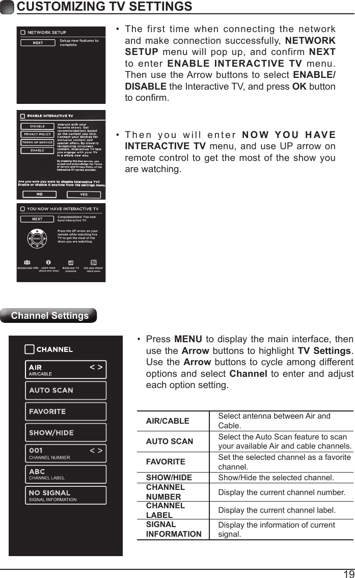 19CUSTOMIZING TV SETTINGSChannel Settings&bull;  The first time when connecting the network and make connection successfully, NETWORK SETUP menu will pop up, and confirm NEXT to enter ENABLE INTERACTIVE TV menu. Then use the Arrow buttons to select ENABLE/DISABLE the Interactive TV, and press OK button to conrm.&bull;  Then you will enter NOW YOU HAVE INTERACTIVE TV menu, and use UP arrow on remote control to get the most of the show you are watching.AIR/CABLE Select antenna between Air and Cable.AUTO SCAN Select the Auto Scan feature to scan your available Air and cable channels.FAVORITE Set the selected channel as a favorite channel.SHOW/HIDE Show/Hide the selected channel.CHANNEL NUMBER Display the current channel number.CHANNEL LABEL Display the current channel label.SIGNAL INFORMATIONDisplay the information of current signal.&bull;  Press MENU to display the main interface, then use the Arrow buttons to highlight TV Settings. Use the Arrow buttons to cycle among different options and select Channel to enter and adjust each option setting.