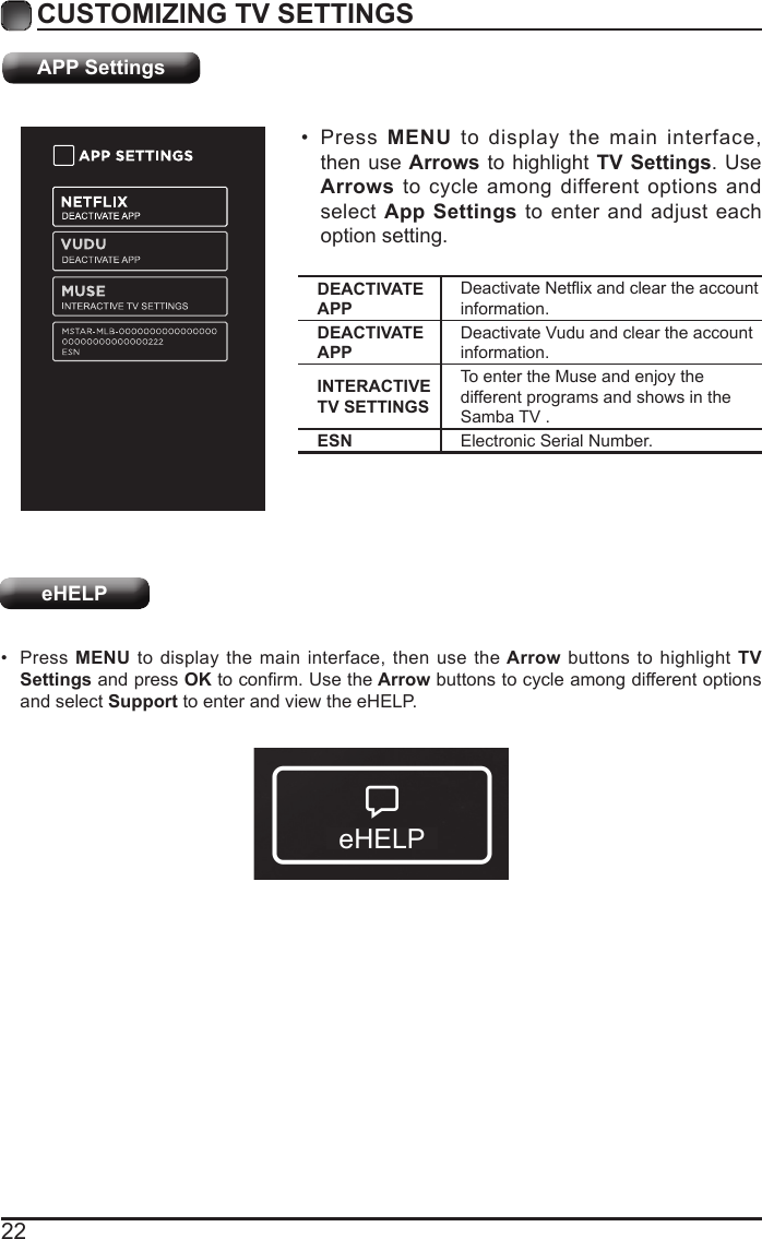 22CUSTOMIZING TV SETTINGS&bull;  Press  MENU to display the main interface, then use Arrows to highlight TV Settings. Use Arrows to cycle among different options and select App Settings to enter and adjust each option setting.&bull;  Press MENU to display the main interface, then use the Arrow buttons to highlight TV Settings and press OK to conrm. Use the Arrow buttons to cycle among different options and select Support to enter and view the eHELP.APP SettingseHELPDEACTIVATE APPDeactivate Netix and clear the account information.DEACTIVATE APPDeactivate Vudu and clear the account information.INTERACTIVE TV SETTINGSTo enter the Muse and enjoy the different programs and shows in the Samba TV .ESN Electronic Serial Number.eHELP