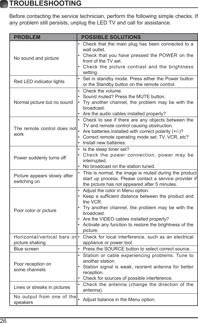 26Before contacting the service technician, perform the following simple checks. If any problem still persists, unplug the LED TV and call for assistance.PROBLEM POSSIBLE SOLUTIONSNo sound and picture&bull;  Check that the main plug has been connected to a wall outlet.&bull;  Check that you have pressed the POWER on the front of the TV set.&bull;  Check the picture contrast and the brightness setting.Red LED indicator lights &bull;  Set in standby mode. Press either the Power button or the Standby button on the remote control. Normal picture but no sound&bull;  Check the volume.&bull;  Sound muted? Press the MUTE button. &bull;  Try another channel, the problem may be with the broadcast. &bull;  Are the audio cables installed properly? The remote control does not work&bull;  Check to see if there are any objects between the TV and remote control causing obstruction. &bull;  Are batteries installed with correct polarity (+/-)?&bull;  Correct remote operating mode set: TV, VCR, etc?&bull;  Install new batteries. Power suddenly turns off &bull;  Is the sleep timer set?&bull;  Check the power connection, power may be interrupted. &bull;  No broadcast on the station tuned. Picture appears slowly after switching on &bull;  This is normal, the image is muted during the product start up process. Please contact a service provider if the picture has not appeared after 5 minutes. Poor color or picture&bull;  Adjust the color in Menu option.&bull;  Keep a  sufcient  distance between the product and the VCR.&bull;  Try another channel, the problem may be with the broadcast.&bull;  Are the VIDEO cables installed properly?&bull;  Activate any function to restore the brightness of the picture.Horizontal/vertical bars or picture shaking&bull;  Check for local interference, such as an electrical appliance or power tool.Blue screen  &bull;  Press the SOURCE button to select correct source.Poor reception on some channels&bull;  Station or cable experiencing problems. Tune to another station.&bull;  Station signal is weak, reorient antenna for better reception.&bull;  Check for sources of possible interference. Lines or streaks in pictures &bull;  Check the antenna (change the direction of the antenna).No output from one of the speakers &bull;  Adjust balance in the Menu option.TROUBLESHOOTING 