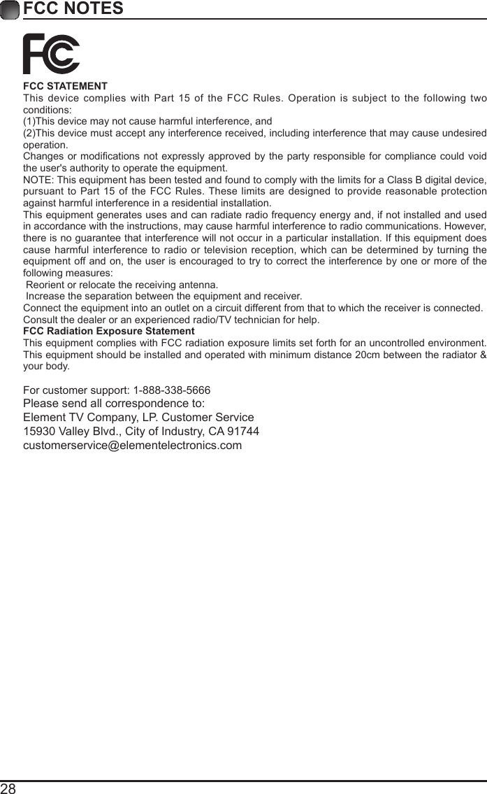 28FCC NOTESFCC STATEMENTThis device complies with Part 15 of the FCC Rules. Operation is subject to the following two conditions:(1)This device may not cause harmful interference, and(2)This device must accept any interference received, including interference that may cause undesired operation. Changes or  modications not expressly approved  by the party responsible  for compliance could void the user's authority to operate the equipment.NOTE: This equipment has been tested and found to comply with the limits for a Class B digital device, pursuant to Part 15 of the FCC Rules. These limits are designed to provide reasonable protection against harmful interference in a residential installation.This equipment generates uses and can radiate radio frequency energy and, if not installed and used in accordance with the instructions, may cause harmful interference to radio communications. However, there is no guarantee that interference will not occur in a particular installation. If this equipment does cause harmful interference to radio or television reception, which can be determined by turning the equipment off and on, the user is encouraged to try to correct the interference by one or more of the following measures: Reorient or relocate the receiving antenna. Increase the separation between the equipment and receiver.Connect the equipment into an outlet on a circuit different from that to which the receiver is connected.Consult the dealer or an experienced radio/TV technician for help.FCC Radiation Exposure StatementThis equipment complies with FCC radiation exposure limits set forth for an uncontrolled environment. This equipment should be installed and operated with minimum distance 20cm between the radiator &amp; your body.For customer support: 1-888-338-5666Please send all correspondence to:Element TV Company, LP. Customer Service15930 Valley Blvd., City of Industry, CA 91744customerservice@elementelectronics.com