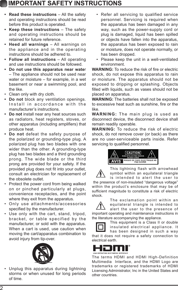 2IMPORTANT SAFETY INSTRUCTIONS&bull;  Read these instructions &ndash; All the safety and operating instructions should be read before this product is operated. &bull;  Keep these instructions &ndash; The safety and operating instructions should be retained for future reference. &bull;  Heed all warnings &ndash; All warnings on the appliance and in the operating instructions should be adhered to. &bull;  Follow all instructions &ndash; All operating and use instructions should be followed. &bull;  Do not use this apparatus near water &ndash; The appliance should not be used near water or moisture &ndash; for example, in a wet basement or near a swimming pool, and the like.&bull;  Clean only with dry cloth.&bull;  Do not block any ventilation openings. Install in accordance with the manufacturer&rsquo;s instructions.&bull;  Do not install near any heat sources such as radiators, heat registers, stoves, or other apparatus (including ampliers) that produce heat. &bull;  Do not defeat the safety purpose of the polarized or grounding-type plug. A polarized plug has two blades with one wider than the other. A grounding-type plug has two blades and a third grounding prong. The wide blade or the third prong are provided for your safety. If the provided plug does not t into your outlet, consult an electrician for replacement of the obsolete outlet.&bull;  Protect the power cord from being walked on or pinched particularly at plugs, convenience receptacles, and the point where they exit from the apparatus.&bull;  Only use attachments/accessories specied by the manufacturer.&bull;  Use only with the cart, stand, tripod, bracket, or table specified by the manufacturer, or sold with the apparatus. When a cart is used, use caution when moving the cart/apparatus combination to avoid injury from tip-over. &bull;  Unplug this apparatus during lightning storms or when unused for long periods of time.&bull;  Refer all servicing to qualified service personnel. Servicing is required when the apparatus has been damaged in any way, such as the power-supply cord or plug is damaged, liquid has been spilled or objects have fallen into the apparatus, the apparatus has been exposed to rain or moisture, does not operate normally, or has been dropped.&bull;  Please keep the unit in a well-ventilated environment.WARNING: To reduce the risk of re or electric shock, do not expose this apparatus to rain or moisture. The apparatus should not be exposed to dripping or splashing. Objects lled with liquids, such as vases should not be placed on apparatus. WARNING: The batteries shall not be exposed to excessive heat such as sunshine, re or the like.WARNING: The main plug is used as disconnect device, the disconnect device shall remain readily operable.WARNING: To reduce the risk of electric shock, do not remove cover (or back) as there are no user-serviceable parts inside. Refer servicing to qualied personnel.This lightning flash with arrowhead symbol within an equilateral triangle is intended to alert the user to the presence of non-insulated &ldquo;dangerous voltage&rdquo; within the product&rsquo;s enclosure that may be of sufficient magnitude to constitute a risk of electric shock.The exclamation point within an equilateral triangle is intended to alert the user to the presence of important operating and maintenance instructions in the literature accompanying the appliance. This equipment is a Class II or double insulated electrical appliance. It has been designed in such a way that it does not require a safety connection to electrical earth.RISQUE DE CHOC ELECTRIQUE NE PAS OUVRIRThe terms HDMI and HDMI High-Definition Multimedia  Interface, and the HDMI Logo are trademarks or registered trademarks of HDMI Licensing Administrator, Inc in the United States and other countries.