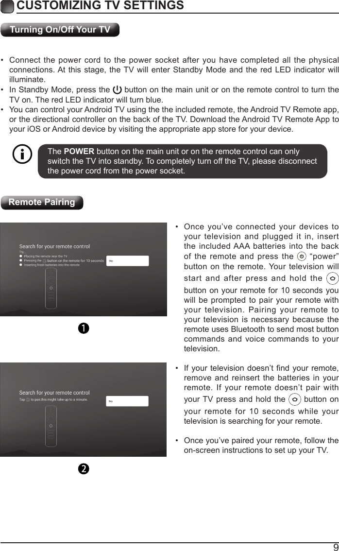 9Turning On/Off Your TVCUSTOMIZING TV SETTINGS&bull;  Connect the power cord to the power socket after you have completed all the physical connections. At this stage, the TV will enter Standby Mode and the red LED indicator will illuminate. &bull;  In Standby Mode, press the   button on the main unit or on the remote control to turn the TV on. The red LED indicator will turn blue.&bull;  You can control your Android TV using the the included remote, the Android TV Remote app, or the directional controller on the back of the TV. Download the Android TV Remote App to your iOS or Android device by visiting the appropriate app store for your device.The POWER button on the main unit or on the remote control can only switch the TV into standby. To completely turn off the TV, please disconnect the power cord from the power socket. Remote Pairing&bull;  Once you&rsquo;ve connected your devices to your television and plugged it in, insert the included AAA batteries into the back of the remote and press the   &ldquo;power&rdquo; button on the remote. Your television will start and after press and hold the   button on your remote for 10 seconds you will be prompted to pair your remote with your television. Pairing your remote to your television is necessary because the remote uses Bluetooth to send most button commands and voice commands to your television. &bull;  If your  television doesn&rsquo;t nd  your remote, remove and reinsert the batteries in your remote. If your remote doesn&rsquo;t pair with your TV press and hold the   button on your remote for 10 seconds while your television is searching for your remote.&bull;  Once you&rsquo;ve paired your remote, follow the on-screen instructions to set up your TV.  