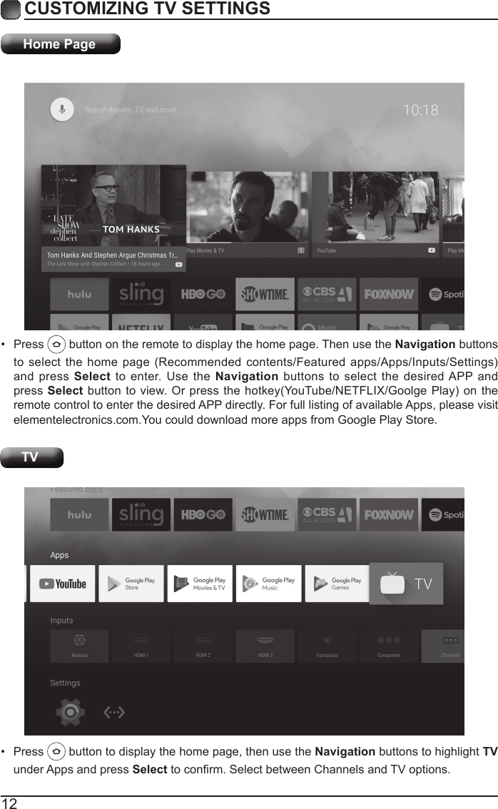 12CUSTOMIZING TV SETTINGSHome Page&bull;  Press   button on the remote to display the home page. Then use the Navigation buttons to select the  home page (Recommended contents/Featured  apps/Apps/Inputs/Settings) and press Select to enter. Use the Navigation buttons to select the desired APP and press Select button  to view. Or press the hotkey(YouTube/NETFLIX/Goolge Play) on the remote control to enter the desired APP directly. For full listing of available Apps, please visit elementelectronics.com.You could download more apps from Google Play Store. TV&bull;  Press   button to display the home page, then use the Navigation buttons to highlight TV under Apps and press Select to conrm. Select between Channels and TV options. 