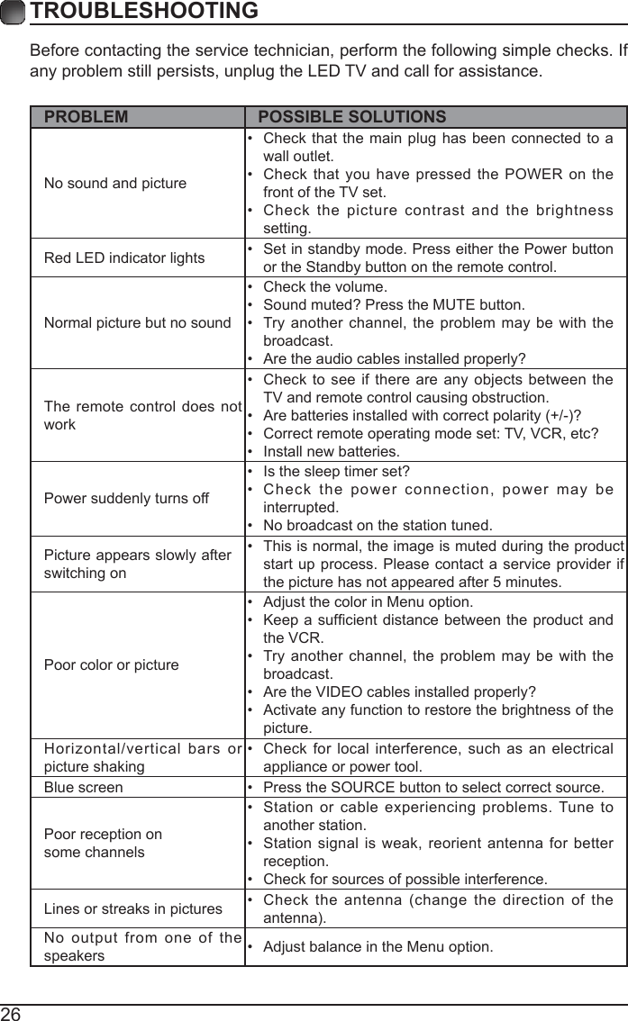 26Before contacting the service technician, perform the following simple checks. If any problem still persists, unplug the LED TV and call for assistance.PROBLEM POSSIBLE SOLUTIONSNo sound and picture&bull;  Check that the main plug has been connected to a wall outlet.&bull;  Check that you have pressed the POWER on the front of the TV set.&bull;  Check the picture contrast and the brightness setting.Red LED indicator lights &bull;  Set in standby mode. Press either the Power button or the Standby button on the remote control. Normal picture but no sound&bull;  Check the volume.&bull;  Sound muted? Press the MUTE button. &bull;  Try another channel, the problem may be with the broadcast. &bull;  Are the audio cables installed properly? The remote control does not work&bull;  Check to see if there are any objects between the TV and remote control causing obstruction. &bull;  Are batteries installed with correct polarity (+/-)?&bull;  Correct remote operating mode set: TV, VCR, etc?&bull;  Install new batteries. Power suddenly turns off &bull;  Is the sleep timer set?&bull;  Check the power connection, power may be interrupted. &bull;  No broadcast on the station tuned. Picture appears slowly after switching on &bull;  This is normal, the image is muted during the product start up process. Please contact a service provider if the picture has not appeared after 5 minutes. Poor color or picture&bull;  Adjust the color in Menu option.&bull;  Keep  a sufcient distance  between the product and the VCR.&bull;  Try another channel, the problem may be with the broadcast.&bull;  Are the VIDEO cables installed properly?&bull;  Activate any function to restore the brightness of the picture.Horizontal/vertical bars or picture shaking&bull;  Check for local interference, such as an electrical appliance or power tool.Blue screen  &bull;  Press the SOURCE button to select correct source.Poor reception on some channels&bull;  Station or cable experiencing problems. Tune to another station.&bull;  Station signal is weak, reorient antenna for better reception.&bull;  Check for sources of possible interference. Lines or streaks in pictures &bull;  Check the antenna (change the direction of the antenna).No output from one of the speakers &bull;  Adjust balance in the Menu option.TROUBLESHOOTING 