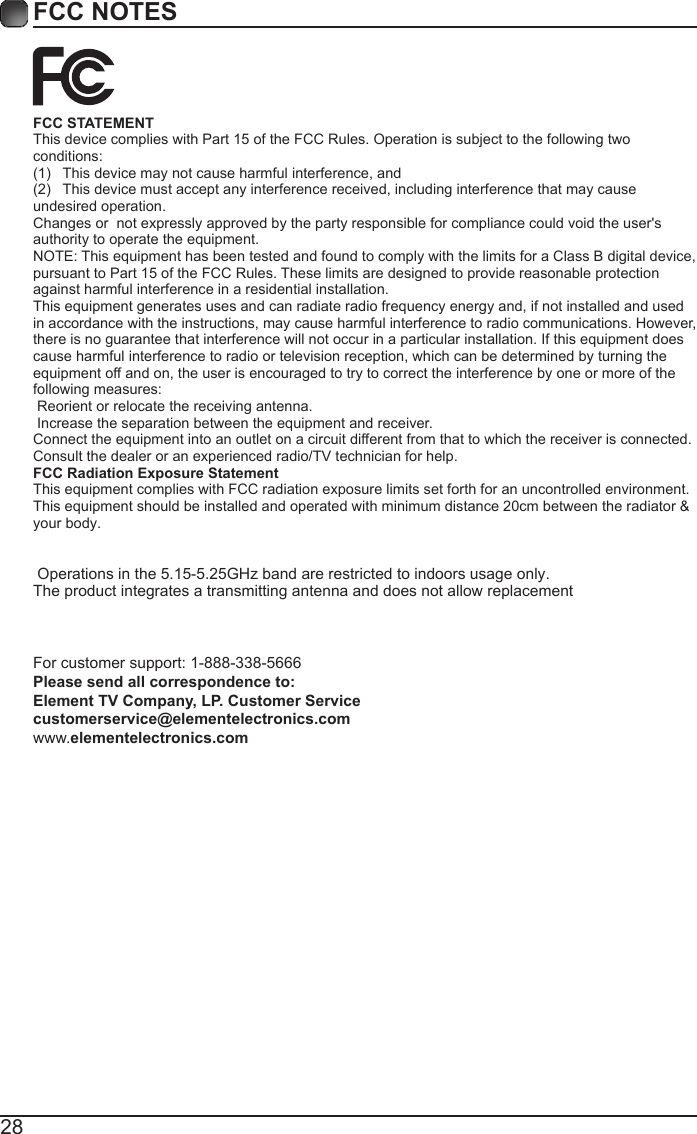 28FCC NOTESFCC STATEMENT This device complies with Part 15 of the FCC Rules. Operation is subject to the following two conditions:(1)  This device may not cause harmful interference, and(2)  This device must accept any interference received, including interference that may cause undesired operation.  Changes or  not expressly approved by the party responsible for compliance could void the user's authority to operate the equipment. NOTE: This equipment has been tested and found to comply with the limits for a Class B digital device, pursuant to Part 15 of the FCC Rules. These limits are designed to provide reasonable protection against harmful interference in a residential installation. This equipment generates uses and can radiate radio frequency energy and, if not installed and used in accordance with the instructions, may cause harmful interference to radio communications. However, there is no guarantee that interference will not occur in a particular installation. If this equipment does cause harmful interference to radio or television reception, which can be determined by turning the equipment off and on, the user is encouraged to try to correct the interference by one or more of the following measures:  Reorient or relocate the receiving antenna.  Increase the separation between the equipment and receiver. Connect the equipment into an outlet on a circuit different from that to which the receiver is connected. Consult the dealer or an experienced radio/TV technician for help. FCC Radiation Exposure Statement This equipment complies with FCC radiation exposure limits set forth for an uncontrolled environment. This equipment should be installed and operated with minimum distance 20cm between the radiator &amp; your body.   Operations in the 5.15-5.25GHz band are restricted to indoors usage only.The product integrates a transmitting antenna and does not allow replacement   For customer support: 1-888-338-5666 Please send all correspondence to: Element TV Company, LP. Customer Service customerservice@elementelectronics.com www.elementelectronics.com