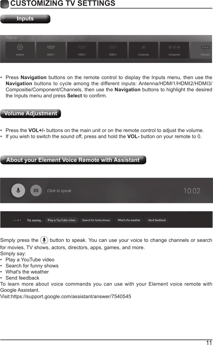 11CUSTOMIZING TV SETTINGSInputs&bull;  Press Navigation buttons on the remote control to display the Inputs menu, then use the Navigation buttons to cycle among the different inputs: Antenna/HDMI1/HDMI2/HDMI3/Compositie/Component/Channels, then use the Navigation buttons to highlight the desired the Inputs menu and press Select to conrm.&bull;  Press the VOL+/- buttons on the main unit or on the remote control to adjust the volume.&bull;  If you wish to switch the sound off, press and hold the VOL- button on your remote to 0.Volume AdjustmentAbout your Element Voice Remote with Assistant  Simply press the   button to speak. You can use your voice to change channels or search for movies, TV shows, actors, directors, apps, games, and more.Simply say:&bull;  Play a YouTube video&bull;  Search for funny shows&bull;  What's the weather&bull;  Send feedbackTo learn more about voice commands you can use with your Element voice remote with Google Assistant.                 Visit:https://support.google.com/assistant/answer/7540545