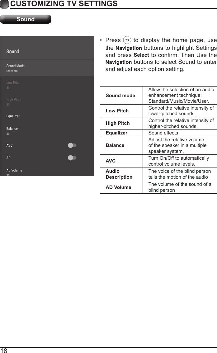 18CUSTOMIZING TV SETTINGSSound&bull;  Press   to display the home page, use the Navigation buttons to highlight Settings and press Select to conrm. Then Use the Navigation buttons to select Sound to enter and adjust each option setting.Sound modeAllow the selection of an audio-enhancement technique: Standard/Music/Movie/User.Low Pitch Control the relative intensity of lower-pitched sounds.High Pitch Control the relative intensity of higher-pitched sounds.Equalizer Sound effectsBalanceAdjust the relative volume of the speaker in a multiple speaker system.AVC Turn On/Off to automatically control volume levels.Audio DescriptionThe voice of the blind person tells the motion of the audioAD Volume The volume of the sound of a blind person