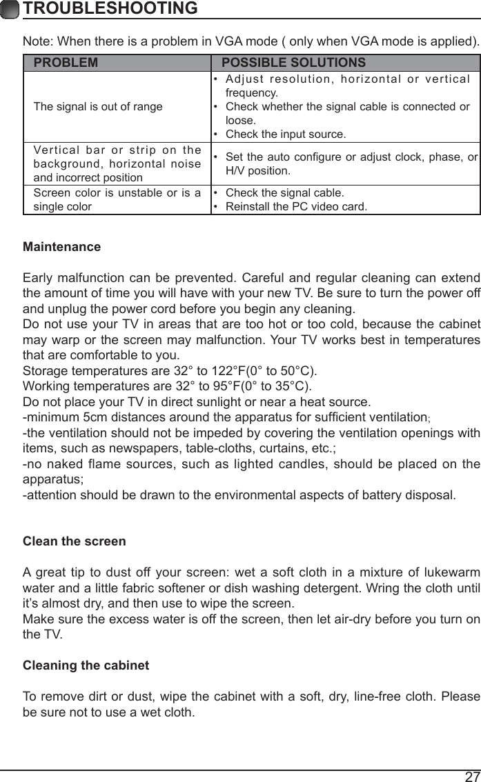 27TROUBLESHOOTINGNote: When there is a problem in VGA mode ( only when VGA mode is applied). PROBLEM POSSIBLE SOLUTIONSThe signal is out of range &bull;  Adjust resolution, horizontal or vertical frequency.&bull;  Check whether the signal cable is connected or loose.&bull;  Check the input source. Vertical bar or strip on the background, horizontal noise and incorrect position &bull;  Set  the auto congure or  adjust clock, phase, or H/V position. Screen color is unstable or is a single color &bull;  Check the signal cable.&bull;  Reinstall the PC video card. MaintenanceEarly malfunction can be prevented. Careful and regular cleaning can extend the amount of time you will have with your new TV. Be sure to turn the power off and unplug the power cord before you begin any cleaning.Do not use your TV in areas that are too hot or too cold, because the cabinet may warp or the screen may malfunction. Your TV works best in temperatures that are comfortable to you.Storage temperatures are 32&deg; to 122&deg;F(0&deg; to 50&deg;C).Working temperatures are 32&deg; to 95&deg;F(0&deg; to 35&deg;C).Do not place your TV in direct sunlight or near a heat source.-minimum 5cm distances around the apparatus for sufcient ventilation;-the ventilation should not be impeded by covering the ventilation openings with items, such as newspapers, table-cloths, curtains, etc.;-no naked flame sources, such as lighted candles, should be placed on the apparatus;-attention should be drawn to the environmental aspects of battery disposal.Clean the screenA great tip to dust off your screen: wet a soft cloth in a mixture of lukewarm water and a little fabric softener or dish washing detergent. Wring the cloth until it&rsquo;s almost dry, and then use to wipe the screen.Make sure the excess water is off the screen, then let air-dry before you turn on the TV. Cleaning the cabinetTo remove dirt or dust, wipe the cabinet with a soft, dry, line-free cloth. Please be sure not to use a wet cloth.