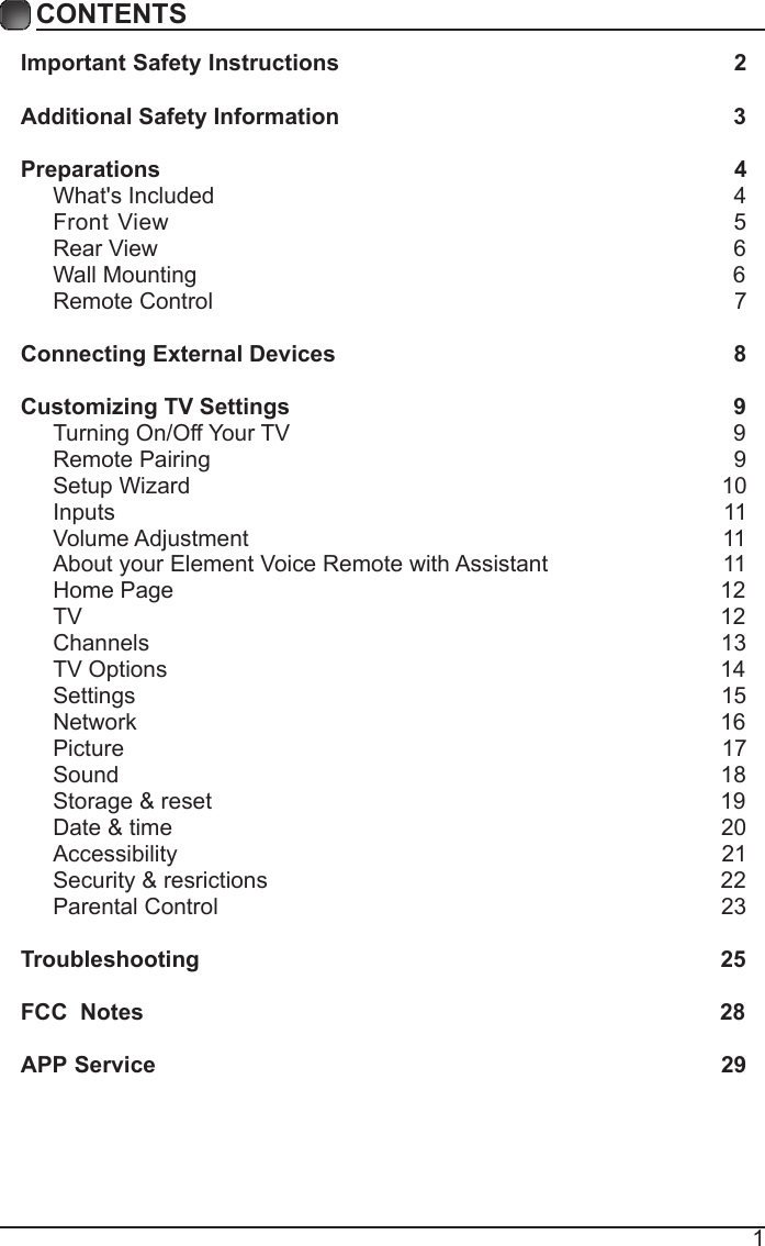 1CONTENTSImportant Safety Instructions                                                         2Additional Safety Information                                                              3Preparations                                                                                          4What's Included                                                                                  4 Front View                                                               5 Rear View                                                                                          6Wall Mounting                                                                                    6Remote Control                                                                                  7Connecting External Devices                                                  8Customizing TV Settings                                                            9Turning On/Off Your TV                                                                      9Remote Pairing                                                                                  9Setup Wizard                                                                                   10Inputs                                                                                              11Volume Adjustment                                                                          11About your Element Voice Remote with Assistant                           11     Home Page                                                                                      12TV                                                                                        12Channels                                                                                        13TV Options                                                                                       14Settings                                                                                        15Network                                                                                        16Picture                                                                                        17Sound                                                                                        18Storage &amp; reset                                                                                19Date &amp; time                                                                                      20Accessibility                                                                                     21Security &amp; resrictions                                                                       22Parental Control                                                                              23 Troubleshooting                                                                   25FCC  Notes                                                                                           28APP Service                                                                              29