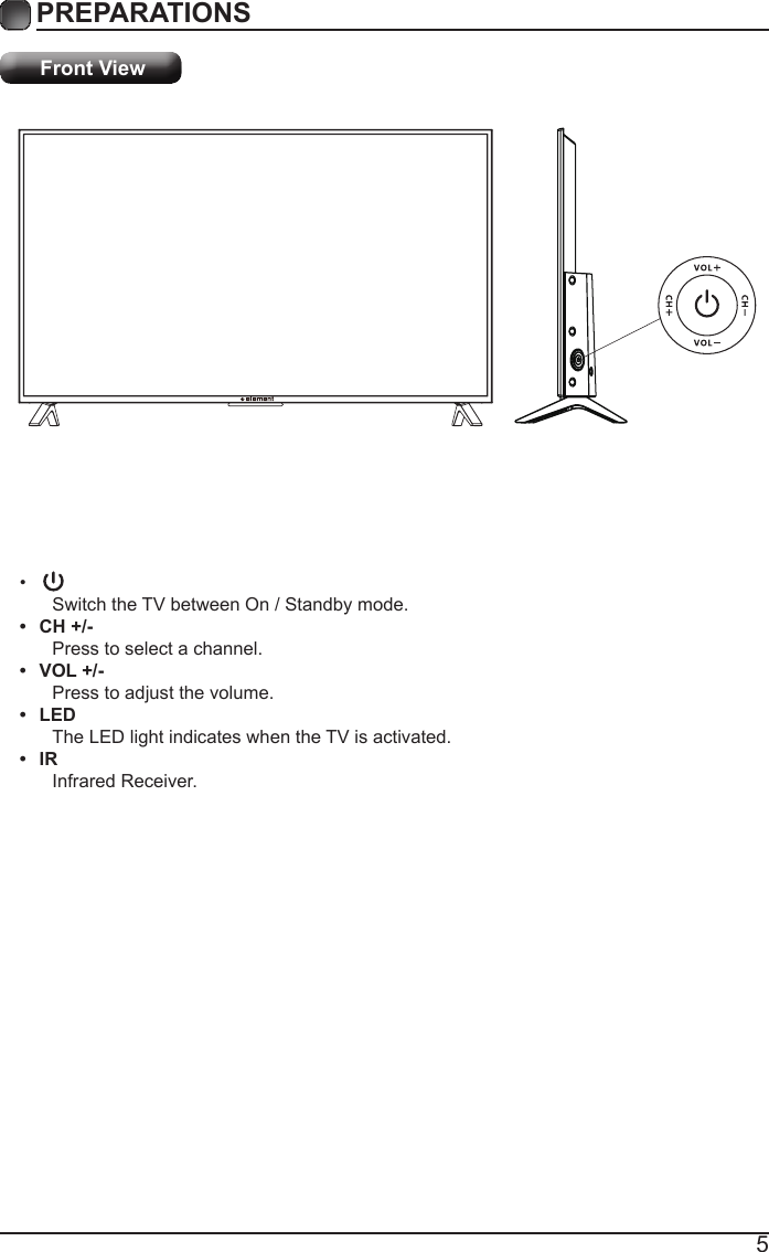 5PREPARATIONS Front View&bull; Switch the TV between On / Standby mode.&bull;  CH +/-Press to select a channel.&bull;  VOL +/-Press to adjust the volume.&bull;  LEDThe LED light indicates when the TV is activated.&bull;  IRInfrared Receiver.