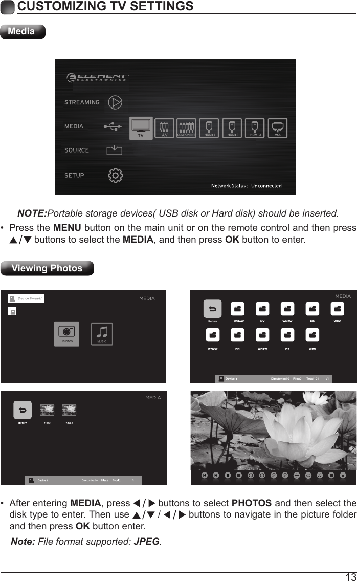 13CUSTOMIZING TV SETTINGSMediaNOTE:Portable storage devices( USB disk or Hard disk) should be inserted.&bull; Press the MENU button on the main unit or on the remote control and then press  buttons to select the MEDIA, and then press OK button to enter.Viewing Photos Return WMAW MV WMEW MB WMCWMDW MN WMTW MY WMUDevice : 1 Directories:10         Files:0          Total:101 /1MEDIA&bull; After entering MEDIA, press   buttons to select PHOTOS and then select the disk type to enter. Then use   /   buttons to navigate in the picture folder and then press OK button enter.Note: File format supported: JPEG. 