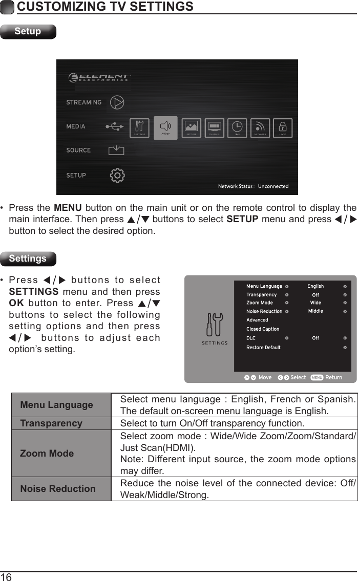 16CUSTOMIZING TV SETTINGSSetupSettings&bull; Press the MENU button on the main unit or on the remote control to display the main interface. Then press   buttons to select SETUP menu and press    button to select the desired option. &bull; Press   buttons to select SETTINGS menu and then press OK button to enter. Press   buttons to select the following setting options and then press   buttons to adjust each option&rsquo;s setting. Menu Language Select menu language : English, French or Spanish. The default on-screen menu language is English.Transparency Select to turn On/Off transparency function.Zoom ModeSelect zoom mode : Wide/Wide Zoom/Zoom/Standard/JustScan(HDMI).Note: Different input source, the zoom mode options may differ.Noise Reduction Reduce the noise level of the connected device: Off/Weak/Middle/Strong.
