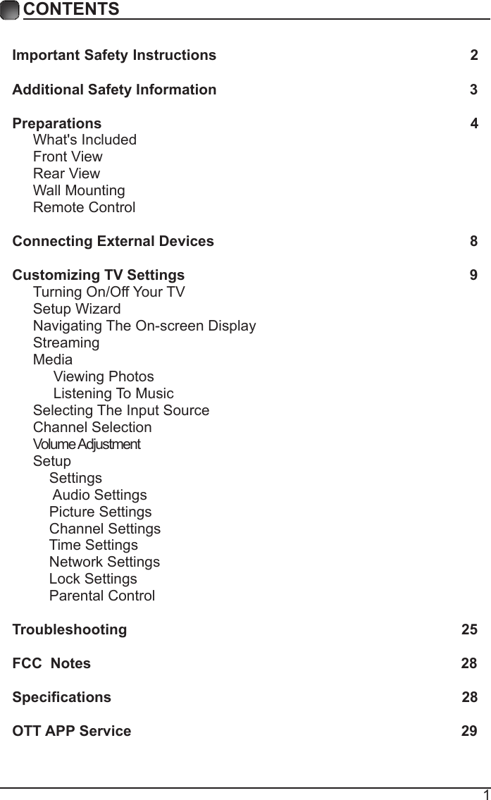 1CONTENTSCONTENTSImportant Safety Instructions                                                         2Additional Safety Information                                                              3Preparations                                                                                          4What's Included                                                                                 Front View                                                            Rear View                                                                                      Wall Mounting                                                                  Remote Control                                                                              Connecting External Devices                                                  8Customizing TV Settings                                                            9Turning On/Off Your TV                                                                    Setup Wizard                                                     Navigating The On-screen Display                                                  Streaming                                                                                Media                                                                                    Viewing Photos                                                                                 Listening To Music                                                                         Selecting The Input Source                                                              Channel Selection                                                                             Volume Adjustment                                                           Setup                                                                                    Settings                                                                                      Audio Settings                                                                                  Picture Settings                                                                  Channel Settings                                                        Time Settings                                                        Network Settings                                                        Lock Settings                                                        Parental Control                                                                Troubleshooting                                                                   25FCC  Notes                                                                                           28Specications                                                                                    28OTT APP Service                                                                              29